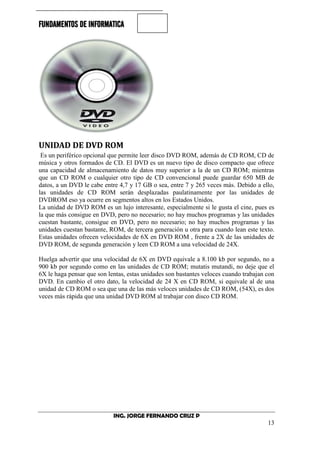 FUNDAMENTOS DE INFORMATICA
ING. JORGE FERNANDO CRUZ P
13
UNIDAD DE DVD ROM
Es un periférico opcional que permite leer disco DVD ROM, además de CD ROM, CD de
música y otros formados de CD. El DVD es un nuevo tipo de disco compacto que ofrece
una capacidad de almacenamiento de datos muy superior a la de un CD ROM; mientras
que un CD ROM o cualquier otro tipo de CD convencional puede guardar 650 MB de
datos, a un DVD le cabe entre 4,7 y 17 GB o sea, entre 7 y 265 veces más. Debido a ello,
las unidades de CD ROM serán desplazadas paulatinamente por las unidades de
DVDROM eso ya ocurre en segmentos altos en los Estados Unidos.
La unidad de DVD ROM es un lujo interesante, especialmente si le gusta el cine, pues es
la que más consigue en DVD, pero no necesario; no hay muchos programas y las unidades
cuestan bastante, consigue en DVD, pero no necesario; no hay muchos programas y las
unidades cuestan bastante, ROM, de tercera generación u otra para cuando lean este texto.
Estas unidades ofrecen velocidades de 6X en DVD ROM , frente a 2X de las unidades de
DVD ROM, de segunda generación y leen CD ROM a una velocidad de 24X.
Huelga advertir que una velocidad de 6X en DVD equivale a 8.100 kb por segundo, no a
900 kb por segundo como en las unidades de CD ROM; mutatis mutandi, no deje que el
6X le haga pensar que son lentas, estas unidades son bastantes veloces cuando trabajan con
DVD. En cambio el otro dato, la velocidad de 24 X en CD ROM, si equivale al de una
unidad de CD ROM o sea que una de las más veloces unidades de CD ROM, (54X), es dos
veces más rápida que una unidad DVD ROM al trabajar con disco CD ROM.
 