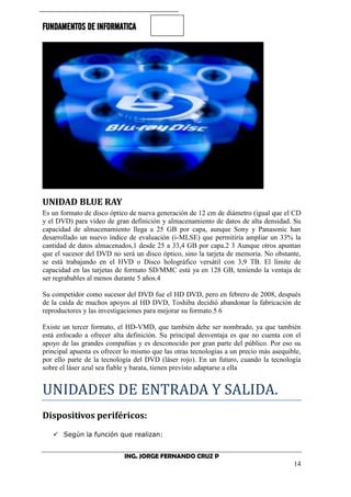 FUNDAMENTOS DE INFORMATICA
ING. JORGE FERNANDO CRUZ P
14
UNIDAD BLUE RAY
Es un formato de disco óptico de nueva generación de 12 cm de diámetro (igual que el CD
y el DVD) para vídeo de gran definición y almacenamiento de datos de alta densidad. Su
capacidad de almacenamiento llega a 25 GB por capa, aunque Sony y Panasonic han
desarrollado un nuevo índice de evaluación (i-MLSE) que permitiría ampliar un 33% la
cantidad de datos almacenados,1 desde 25 a 33,4 GB por capa.2 3 Aunque otros apuntan
que el sucesor del DVD no será un disco óptico, sino la tarjeta de memoria. No obstante,
se está trabajando en el HVD o Disco holográfico versátil con 3,9 TB. El límite de
capacidad en las tarjetas de formato SD/MMC está ya en 128 GB, teniendo la ventaja de
ser regrabables al menos durante 5 años.4
Su competidor como sucesor del DVD fue el HD DVD, pero en febrero de 2008, después
de la caída de muchos apoyos al HD DVD, Toshiba decidió abandonar la fabricación de
reproductores y las investigaciones para mejorar su formato.5 6
Existe un tercer formato, el HD-VMD, que también debe ser nombrado, ya que también
está enfocado a ofrecer alta definición. Su principal desventaja es que no cuenta con el
apoyo de las grandes compañías y es desconocido por gran parte del público. Por eso su
principal apuesta es ofrecer lo mismo que las otras tecnologías a un precio más asequible,
por ello parte de la tecnología del DVD (láser rojo). En un futuro, cuando la tecnología
sobre el láser azul sea fiable y barata, tienen previsto adaptarse a ella
UNIDADES DE ENTRADA Y SALIDA.
Dispositivos periféricos:
 Según la función que realizan:
 