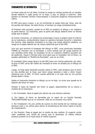 FUNDAMENTOS DE INFORMATICA
ING. JORGE FERNANDO CRUZ P
17
La línea recta de luz de láser invierte la carga en ciertos puntos de un tambor
donde debería ir cada punto en la hoja, o sea, el dibujo a imprimir. Este
tambor es llamado Tambor Fotorreceptor o Cartucho Orgánico Fotoconductivo
(OPC).
El OPC gira poco a poco, y se va invirtiendo la carga línea por línea, solo de
los puntos del dibujo. De esta forma, el tambor se carga completamente.
Al finalizar este proceso, queda en el OPC en positivo el dibujo y en negativo
la parte blanca. (O viceversa, pero la parte del dibujo deberá tener la misma
carga que el papel)
Al mismo momento, un sistema de engranajes mueve al papel hacia el interior
de la impresora, conduciéndolo hasta un alambre llamado Corotrón o Alambre
De Corona. Este alambre transfiere a la hoja una carga eléctrica estática. La
carga en el papel deberá ser de mayor potencial que la del OPC.
Una vez que terminó el traspaso del dibujo al OPC, unas partículas llamadas
TONER se mezclan con el revelador y como ambas son de carga distinta se
ven atraídas entre ellas. El revelador es de un material metálico (pueden ser
de pedernal, níquel o ferrita) esto sirve para que el revelador con el toner, se
queden adheridos al "Rodillo de Revelado", que es un imán.
El revelador tiene carga Igual a la del OPC pero con menos potencial, por esto,
al girar el OPC cerca del rodillo de revelado el toner es atraído por el dibujo en
el OPC.
Luego, la hoja pasa haciendo presión sobre el OPC, esto produce que el toner
se vea atraído por la hoja, que tiene carga opuesta a este y tiene mayor
potencial que el OPC. El toner queda adherido a la hoja solo en los puntos
donde debe ir tóner.
Hasta el momento tenemos el dibujo ya en la hoja. Lo único que queda es la
fijación del tóner en esta.
Existen 5 tipos de fijación del tóner al papel, dependiendo de la marca y
modelo de la impresora.
1. Por horneado: Pasa el papel por dentro de una cámara caliente.
2. Por Vapor: El tóner es derretida por el vapor de un líquido llamado
TRICLORETILENO que es un solvente. Este es un proceso muy lento.
3. Por Irradiación: Es una varilla de cuarzo (o otra fuente de luz intensa) que
produce calor y se utiliza para elevar la temperatura del toner hasta el punto
de cristalización.
4. Por Presión: Pasa el papel por el medio de dos rodillos. El superior emite
calor mediante una varilla de cuarzo que lo atraviesa. El rodillo inferior
produce presión en la hoja hacia el rodillo superior.
 