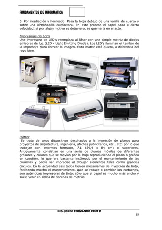 FUNDAMENTOS DE INFORMATICA
ING. JORGE FERNANDO CRUZ P
18
5. Por irradiación y horneado: Pasa la hoja debajo de una varilla de cuarzo y
sobre una almohadilla calefactora. En este proceso el papel pasa a cierta
velocidad, si por algún motivo se detuviera, se quemaría en el acto.
Impresoras de LEDs
Una impresora de LED’s reemplaza al láser con una simple matriz de diodos
emisores de luz (LED - Light Emitting Diode). Los LED’s iluminan el tambor de
la impresora para recrear la imagen. Esta matriz está quieta, a diferencia del
rayo láser.
Plotter
Se trata de unos dispositivos destinados a la impresión de planos para
proyectos de arquitectura, ingeniería, afiches publicitarios, etc., etc. por lo que
trabajan con enormes formatos, A1 (59,4 x 84 cm) o superiores.
Antiguamente consistían en una serie de plumas móviles de diferentes
grosores y colores que se movían por la hoja reproduciendo el plano o gráfico
en cuestión, lo que era bastante incómodo por el mantenimiento de las
plumillas y podía ser impreciso al dibujar elementos tales como grandes
círculos. En la actualidad casi todos tienen mecanismos de inyección de tinta,
facilitando mucho el mantenimiento, que se reduce a cambiar los cartuchos,
son auténticas impresoras de tinta, sólo que el papel es mucho más ancho y
suele venir en rollos de decenas de metros.
 