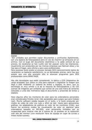 FUNDAMENTOS DE INFORMATICA
ING. JORGE FERNANDO CRUZ P
19
Scaner
Son unidades que permiten copiar documentos y archivarlos digitalmente,
son una especie de fotocopiadora pero en vez de imprimir se almacena en un
archivo. Con el auge del documento electrónico y la caída vertical de sus
precios, los escáneres se han vuelto casi tan popular como las impresoras.
Usualmente son producidos por las mismas empresas que fabrican éstas y los
hay para el hogar, para oficina y para usos profesionales.
Para escanear texto existe un proceso llamado OCR (reconocimiento óptico de
caracteres) es bastante satisfactorio; no es demasiado preciso, pero hay que
aclarar que una alta precisión sólo la alcanzan programas para OCR
profesionales como OMNI PAGE.
Hay dos tecnologías que están compitiendo: la óptica o CCD (dispositivo de
carga acoplada) que utiliza un chip para capturar y digitalizar la imagen que
llega a este mediante un sistema de lentes y espejos, es decir, que su
tecnología es muy similar a la de la mayoría de fotocopiadoras y las CIS
(censor de imágenes por contacto) que consta de una sola hilera de sensores
colocados a unos dos milímetros bajo el documento y prescinde de lentes y
espejos.
Hace algunos años los monitores de color para los ordenadores personales
eran considerados frívolos (eran más apropiados para juegos que para trabajo
real). Mucho software estaba basado en el texto, y el texto producido por
modos de vídeo de color era rudo y difícil de leer. Hasta para aplicaciones
gráficas, los adaptadores de gráficos en color de los monitores (CGA), que
fueron los primeros modos de visualización de color en aparecer para
ordenadores basados en MS-DOS, eran seriamente limitados por su
incapacidad para mostrar más de 4 colores de 16 posibles en la resolución
más alta del monitor (una resolución llana de zigzags en lugar de curvas y
líneas rectas suaves).
 