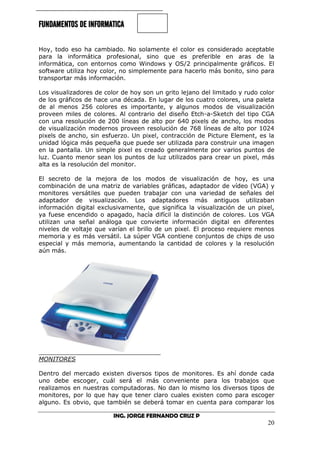 FUNDAMENTOS DE INFORMATICA
ING. JORGE FERNANDO CRUZ P
20
Hoy, todo eso ha cambiado. No solamente el color es considerado aceptable
para la informática profesional, sino que es preferible en aras de la
informática, con entornos como Windows y OS/2 principalmente gráficos. El
software utiliza hoy color, no simplemente para hacerlo más bonito, sino para
transportar más información.
Los visualizadores de color de hoy son un grito lejano del limitado y rudo color
de los gráficos de hace una década. En lugar de los cuatro colores, una paleta
de al menos 256 colores es importante, y algunos modos de visualización
proveen miles de colores. Al contrario del diseño Etch-a-Sketch del tipo CGA
con una resolución de 200 líneas de alto por 640 pixels de ancho, los modos
de visualización modernos proveen resolución de 768 líneas de alto por 1024
pixels de ancho, sin esfuerzo. Un pixel, contracción de Picture Element, es la
unidad lógica más pequeña que puede ser utilizada para construir una imagen
en la pantalla. Un simple pixel es creado generalmente por varios puntos de
luz. Cuanto menor sean los puntos de luz utilizados para crear un pixel, más
alta es la resolución del monitor.
El secreto de la mejora de los modos de visualización de hoy, es una
combinación de una matriz de variables gráficas, adaptador de vídeo (VGA) y
monitores versátiles que pueden trabajar con una variedad de señales del
adaptador de visualización. Los adaptadores más antiguos utilizaban
información digital exclusivamente, que significa la visualización de un pixel,
ya fuese encendido o apagado, hacía difícil la distinción de colores. Los VGA
utilizan una señal análoga que convierte información digital en diferentes
niveles de voltaje que varían el brillo de un pixel. El proceso requiere menos
memoria y es más versátil. La súper VGA contiene conjuntos de chips de uso
especial y más memoria, aumentando la cantidad de colores y la resolución
aún más.
MONITORES
Dentro del mercado existen diversos tipos de monitores. Es ahí donde cada
uno debe escoger, cuál será el más conveniente para los trabajos que
realizamos en nuestras computadoras. No dan lo mismo los diversos tipos de
monitores, por lo que hay que tener claro cuales existen como para escoger
alguno. Es obvio, que también se deberá tomar en cuenta para comparar los
 