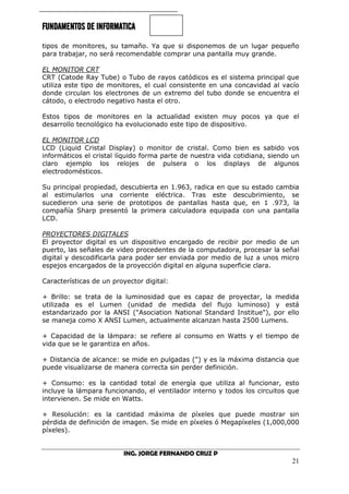 FUNDAMENTOS DE INFORMATICA
ING. JORGE FERNANDO CRUZ P
21
tipos de monitores, su tamaño. Ya que si disponemos de un lugar pequeño
para trabajar, no será recomendable comprar una pantalla muy grande.
EL MONITOR CRT
CRT (Catode Ray Tube) o Tubo de rayos catódicos es el sistema principal que
utiliza este tipo de monitores, el cual consistente en una concavidad al vacío
donde circulan los electrones de un extremo del tubo donde se encuentra el
cátodo, o electrodo negativo hasta el otro.
Estos tipos de monitores en la actualidad existen muy pocos ya que el
desarrollo tecnológico ha evolucionado este tipo de dispositivo.
EL MONITOR LCD
LCD (Liquid Cristal Display) o monitor de cristal. Como bien es sabido vos
informáticos el cristal líquido forma parte de nuestra vida cotidiana, siendo un
claro ejemplo los relojes de pulsera o los displays de algunos
electrodomésticos.
Su principal propiedad, descubierta en 1.963, radica en que su estado cambia
al estimularlos una corriente eléctrica. Tras este descubrimiento, se
sucedieron una serie de prototipos de pantallas hasta que, en 1 .973, la
compañía Sharp presentó la primera calculadora equipada con una pantalla
LCD.
PROYECTORES DIGITALES
El proyector digital es un dispositivo encargado de recibir por medio de un
puerto, las señales de video procedentes de la computadora, procesar la señal
digital y descodificarla para poder ser enviada por medio de luz a unos micro
espejos encargados de la proyección digital en alguna superficie clara.
Características de un proyector digital:
+ Brillo: se trata de la luminosidad que es capaz de proyectar, la medida
utilizada es el Lumen (unidad de medida del flujo luminoso) y está
estandarizado por la ANSI ("Asociation National Standard Institue"), por ello
se maneja como X ANSI Lumen, actualmente alcanzan hasta 2500 Lumens.
+ Capacidad de la lámpara: se refiere al consumo en Watts y el tiempo de
vida que se le garantiza en años.
+ Distancia de alcance: se mide en pulgadas (") y es la máxima distancia que
puede visualizarse de manera correcta sin perder definición.
+ Consumo: es la cantidad total de energía que utiliza al funcionar, esto
incluye la lámpara funcionando, el ventilador interno y todos los circuitos que
intervienen. Se mide en Watts.
+ Resolución: es la cantidad máxima de píxeles que puede mostrar sin
pérdida de definición de imagen. Se mide en píxeles ó Megapíxeles (1,000,000
píxeles).
 