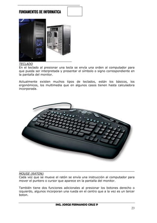 FUNDAMENTOS DE INFORMATICA
ING. JORGE FERNANDO CRUZ P
23
TECLADO
En el teclado al presionar una tecla se envía una orden al computador para
que pueda ser interpretada y presentar el símbolo o signo correspondiente en
la pantalla del monitor.
Actualmente existen muchos tipos de teclados, están los básicos, los
ergonómicos, los multimedia que en algunos casos tienen hasta calculadora
incorporada.
MOUSE (RATON)
Cada vez que se mueve el ratón se envía una instrucción al computador para
mover el puntero o cursor que aparece en la pantalla del monitor.
También tiene dos funciones adicionales al presionar los botones derecho o
izquierdo, algunos incorporan una rueda en el centro que a la vez es un tercer
boton.
 