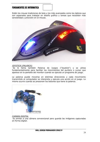 FUNDAMENTOS DE INFORMATICA
ING. JORGE FERNANDO CRUZ P
24
Están los mouse tradiciones de bola y los más avanzados como los ópticos que
son especiales para trabajar en diseño gráfico y tareas que necesiten más
sensibilidad y precisión en el mouse.
JOYSTICK (PALANCA)
Se le llama también Palanca de Juegos ("Joystick") y se utiliza
fundamentalmente para facilitar los movimientos del puntero o cursor que
aparece en la pantalla del monitor cuando se ejecuta un programa de juego.
La palanca puede moverse en distintas direcciones y cada movimiento
transmitido al computador se interpreta y ejecuta una acción en el juego. Lo
mismo ocurre cuando se presionan los botones que tiene la palanca.
CAMARA DIGITAL
Es similar a una cámara convencional pero guarda las imágenes capturadas
en forma digital.
 