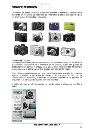 FUNDAMENTOS DE INFORMATICA
ING. JORGE FERNANDO CRUZ P
25
La entrada de datos se realiza cuando se conecta la cámara al computador y
mediante un programa se trasladan las fotografías digitales al disco duro para
ser archivadas, procesadas o impresas.
FILMADORA DIGITAL
Este tipo de cámaras permite la grabación de video con audio, la información
es capturada y guardad en la memoria de la cámara, puede ser guarda en
diretes formatos como avi, mpeg, entre otros, entre más cantidad de memoria
con que cuente la cámara permitirá grabar más tiempo de video.
Estas cámaras generalmente se conectan al computador a través del USB o en
algunas ocasiones a la tarjeta de video si es que esta es del tipo I/E
(Importadora-Exportadora) o también se pueden conectar a las tarjetas de
televisión si el computador cuenta con una de estas
El video al estar en el computador se puede editar o almacenar en CDs o
DVDs.
PARLANTES
 
