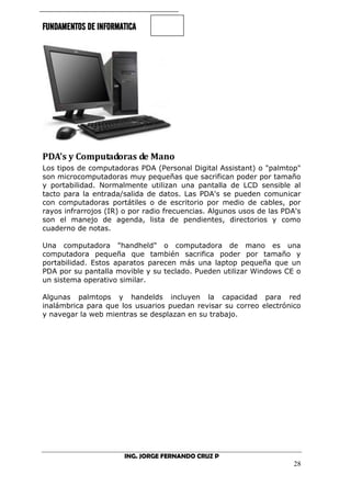 FUNDAMENTOS DE INFORMATICA
ING. JORGE FERNANDO CRUZ P
28
PDA's y Computadoras de Mano
Los tipos de computadoras PDA (Personal Digital Assistant) o "palmtop"
son microcomputadoras muy pequeñas que sacrifican poder por tamaño
y portabilidad. Normalmente utilizan una pantalla de LCD sensible al
tacto para la entrada/salida de datos. Las PDA's se pueden comunicar
con computadoras portátiles o de escritorio por medio de cables, por
rayos infrarrojos (IR) o por radio frecuencias. Algunos usos de las PDA's
son el manejo de agenda, lista de pendientes, directorios y como
cuaderno de notas.
Una computadora "handheld" o computadora de mano es una
computadora pequeña que también sacrifica poder por tamaño y
portabilidad. Estos aparatos parecen más una laptop pequeña que un
PDA por su pantalla movible y su teclado. Pueden utilizar Windows CE o
un sistema operativo similar.
Algunas palmtops y handelds incluyen la capacidad para red
inalámbrica para que los usuarios puedan revisar su correo electrónico
y navegar la web mientras se desplazan en su trabajo.
 