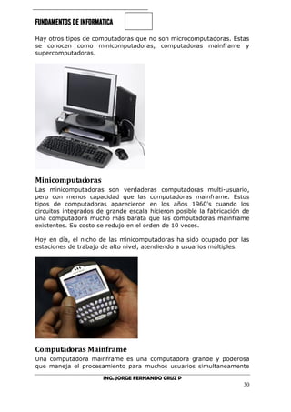 FUNDAMENTOS DE INFORMATICA
ING. JORGE FERNANDO CRUZ P
30
Hay otros tipos de computadoras que no son microcomputadoras. Estas
se conocen como minicomputadoras, computadoras mainframe y
supercomputadoras.
Minicomputadoras
Las minicomputadoras son verdaderas computadoras multi-usuario,
pero con menos capacidad que las computadoras mainframe. Estos
tipos de computadoras aparecieron en los años 1960's cuando los
circuitos integrados de grande escala hicieron posible la fabricación de
una computadora mucho más barata que las computadoras mainframe
existentes. Su costo se redujo en el orden de 10 veces.
Hoy en día, el nicho de las minicomputadoras ha sido ocupado por las
estaciones de trabajo de alto nivel, atendiendo a usuarios múltiples.
Computadoras Mainframe
Una computadora mainframe es una computadora grande y poderosa
que maneja el procesamiento para muchos usuarios simultaneamente
 