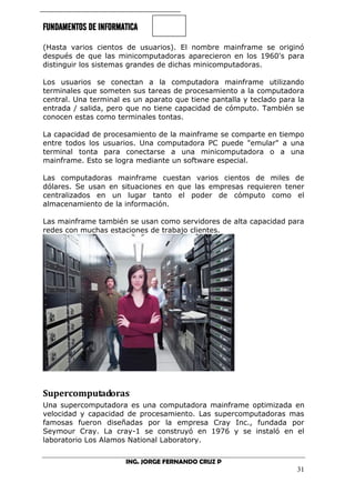 FUNDAMENTOS DE INFORMATICA
ING. JORGE FERNANDO CRUZ P
31
(Hasta varios cientos de usuarios). El nombre mainframe se originó
después de que las minicomputadoras aparecieron en los 1960's para
distinguir los sistemas grandes de dichas minicomputadoras.
Los usuarios se conectan a la computadora mainframe utilizando
terminales que someten sus tareas de procesamiento a la computadora
central. Una terminal es un aparato que tiene pantalla y teclado para la
entrada / salida, pero que no tiene capacidad de cómputo. También se
conocen estas como terminales tontas.
La capacidad de procesamiento de la mainframe se comparte en tiempo
entre todos los usuarios. Una computadora PC puede "emular" a una
terminal tonta para conectarse a una minicomputadora o a una
mainframe. Esto se logra mediante un software especial.
Las computadoras mainframe cuestan varios cientos de miles de
dólares. Se usan en situaciones en que las empresas requieren tener
centralizados en un lugar tanto el poder de cómputo como el
almacenamiento de la información.
Las mainframe también se usan como servidores de alta capacidad para
redes con muchas estaciones de trabajo clientes.
Supercomputadoras
Una supercomputadora es una computadora mainframe optimizada en
velocidad y capacidad de procesamiento. Las supercomputadoras mas
famosas fueron diseñadas por la empresa Cray Inc., fundada por
Seymour Cray. La cray-1 se construyó en 1976 y se instaló en el
laboratorio Los Alamos National Laboratory.
 