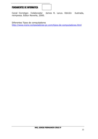 FUNDAMENTOS DE INFORMATICA
ING. JORGE FERNANDO CRUZ P
33
Canal Corretger. Colaborador James R. Larus. Edición ilustrada,
reimpresa. Editor Reverte, 2000.
Diferentes Tipos de computadores
http://www.icono-computadoras-pc.com/tipos-de-computadoras.html
 