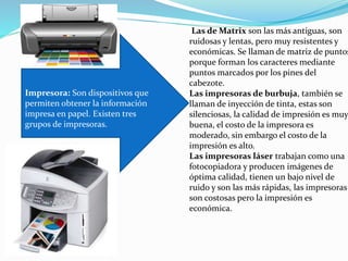 Impresora: Son dispositivos que
permiten obtener la información
impresa en papel. Existen tres
grupos de impresoras.
Las de Matrix son las más antiguas, son
ruidosas y lentas, pero muy resistentes y
económicas. Se llaman de matriz de puntos
porque forman los caracteres mediante
puntos marcados por los pines del
cabezote.
Las impresoras de burbuja, también se
llaman de inyección de tinta, estas son
silenciosas, la calidad de impresión es muy
buena, el costo de la impresora es
moderado, sin embargo el costo de la
impresión es alto.
Las impresoras láser trabajan como una
fotocopiadora y producen imágenes de
óptima calidad, tienen un bajo nivel de
ruido y son las más rápidas, las impresoras
son costosas pero la impresión es
económica.
 