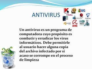 ANTIVIRUS
Un antivirus es un programa de
computadora cuyo propósito es
combatir y erradicar los virus
informáticos. Debe permitirle
al usuario hacer alguna copia
del archivo infectado por si
acaso se corrompe en el proceso
de limpieza
 