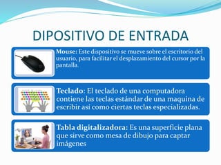 DIPOSITIVO DE ENTRADA
Mouse: Este dispositivo se mueve sobre el escritorio del
usuario, para facilitar el desplazamiento del cursor por la
pantalla.
Teclado: El teclado de una computadora
contiene las teclas estándar de una maquina de
escribir así como ciertas teclas especializadas.
Tabla digitalizadora: Es una superficie plana
que sirve como mesa de dibujo para captar
imágenes
 