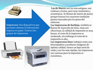 Impresora: Son dispositivos que
permiten obtener la información
impresa en papel. Existen tres
grupos de impresoras.
Las de Matrix son las más antiguas, son
ruidosas y lentas, pero muy resistentes y
económicas. Se llaman de matriz de puntos
porque forman los caracteres mediante
puntos marcados por los pines del
cabezote.
Las impresoras de burbuja, también se
llaman de inyección de tinta, estas son
silenciosas, la calidad de impresión es muy
buena, el costo de la impresora es
moderado, sin embargo el costo de la
impresión es alto.
Las impresoras láser trabajan como una
fotocopiadora y producen imágenes de
óptima calidad, tienen un bajo nivel de
ruido y son las más rápidas, las impresoras
son costosas pero la impresión es
económica.
 