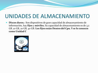 UNIDADES DE ALMACENAMIENTO
 Discos duros.- Son dispositivos de gran capacidad de almacenamiento de
información, hay fijos y móviles. Su capacidad de almacenamiento es de 3,2
GB ,10 GB, 20 GB, 40 GB. Los fijos están Dentro del Cpu. Y se le conocen
como Unidad C
 