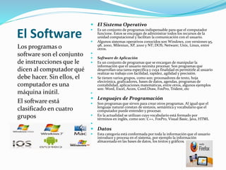 El Software
Los programas o
software son el conjunto
de instrucciones que le
dicen al computador qué
debe hacer. Sin ellos, el
computador es una
máquina inútil.
El software está
clasificado en cuatro
grupos
 El Sistema Operativo
 Es un conjunto de programas indispensable para que el computador
funcione. Estos se encargan de administrar todos los recursos de la
unidad computacional y facilitan la comunicación con el usuario.
 Algunos sistemas operativos conocidos son Windows, con versiones 95,
98, 2000, Mileniun, XP, 2000 y NT; DOS; Netware; Unix, Linux, entre
otros.

 Software de Aplicación
 Es un conjunto de programas que se encargan de manipular la
información que el usuario necesita procesar. Son programas que
desarrollan una tarea específica y cuya finalidad es permitirle al usuario
realizar su trabajo con facilidad, rapidez, agilidad y precisión.
 Se tienen varios grupos, como son: procesadores de texto, hoja
electrónica, graficadores, bases de datos, agendas, programas de
contabilidad, aplicaciones matemáticas, entre otros, algunos ejemplos
son: Word, Excel, Acces, Corel.Draw, FoxPro, Trident, etc

 Lenguajes de Programación
 Son programas que sirven para crear otros programas. Al igual que el
lenguaje natural constan de sintaxis, semántica y vocabulario que el
computador puede entender y procesar.
 En la actualidad se utilizan cuyo vocabulario está formado por
términos en inglés, como son: C++, FoxPro, Visual Basic, Java, HTML

 Datos
 Esta categoría está conformada por toda la información que el usuario
introduce y procesa en el sistema, por ejemplo la información
almacenada en las bases de datos, los textos y gráficos.
 