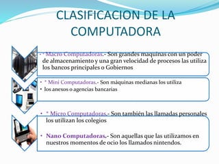 CLASIFICACION DE LA
COMPUTADORA
• * Macro Computadoras.- Son grandes maquinas con un poder
de almacenamiento y una gran velocidad de procesos las utiliza
los bancos principales o Gobiernos
• * Mini Computadoras.- Son máquinas medianas los utiliza
• los anexos o agencias bancarias
• * Micro Computadoras.- Son también las llamadas personales
los utilizan los colegios
• Nano Computadoras.- Son aquellas que las utilizamos en
nuestros momentos de ocio los llamados nintendos.
 