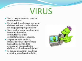 VIRUS
 Son la mayor amenaza para las
computadoras
 Un virus informático es una serie
de instrucciones codificadas en
un lenguaje de programación
 Son creados intencionalmente e
introducidos en las
computadoras sin el
consentimiento del usuario.
 Se pueden auto replicar,
intentan ocultar su presencia
hasta el momento de la
explosión y causan efectos
dañinos en donde son alojados.
 El daño que realizan puede ser
explícito, y también implícito
 