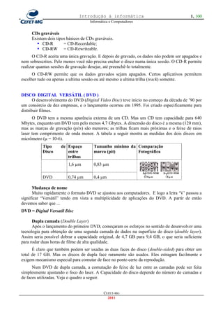 Introdução à informática                                    1. 100
                                    Informática e Computadores


     CDs graváveis
     Existem dois tipos básicos de CDs graváveis.
        CD-R         = CD-Recordable;
        CD-RW = CD-Rewriteable.
      O CD-R aceita uma única gravação. E depois de gravado, os dados não podem ser apagados e
nem sobrescritos. Pelo menos você não precisa encher o disco numa única sessão. O CD-R permite
realizar quantas sessões de gravação desejar, até preenchê-lo totalmente.
      O CD-RW permite que os dados gravados sejam apagados. Certos aplicativos permitem
escolher tudo ou apenas a ultima sessão ou até mesmo a ultima trilha (track) somente.


DISCO DIGITAL VERSÁTIL ( DVD )
       O desenvolvimento do DVD (Digital Vídeo Disc) teve inicio no começo da década de ‘90 por
um consórcio de dez empresas, e o lançamento ocorreu em 1995. Foi criado especificamente para
distribuir filmes.
      O DVD tem a mesma aparência externa de um CD. Mas um CD tem capacidade para 640
Mbytes, enquanto um DVD tem pelo menos 4,7 Gbytes. A dimensão do disco é a mesma (120 mm),
mas as marcas de gravação (pits) são menores; as trilhas ficam mais próximas e o feixe de raios
laser tem comprimento de onda menor. A tabela a seguir mostra as medidas dos dois discos em
micrômetro (µ = 10-6).
           Tipo      de Espaço        Tamanho mínimo da Comparação
           Disco        entre         marca (pit)       Fotográfica
                        trilhas
                         C
                        1,6 µm        0,83 µm
                         D

           DVD          0,74 µm       0,4 µm

      Mudança de nome
      Muito rapidamente o formato DVD se ajustou aos computadores. E logo a letra ‗V‘ passou a
significar ―Versátil‖ tendo em vista a multiplicidade de aplicações do DVD. A partir de então
devemos saber que ...
DVD = Digital Versatil Disc

      Dupla camada (Double Layer)
      Após o lançamento do primeiro DVD, começaram os esforços no sentido de desenvolver uma
tecnologia para obtenção de uma segunda camada de dados na superfície do disco (double layer).
Assim seria possível dobrar a capacidade original, de 4,7 GB para 9,4 GB, o que seria suficiente
para rodar duas horas de filme de alta qualidade.
      É claro que também podem ser usadas as duas faces do disco (double-sided) para obter um
total de 17 GB. Mas os discos de dupla face raramente são usados. Eles estragam facilmente e
exigem mecanismo especial para comutar de face no ponto certo da reprodução.
      Num DVD de dupla camada, a comutação do feixe de luz entre as camadas pode ser feita
simplesmente ajustando o foco do laser. A Capacidade do disco depende do número de camadas e
de faces utilizadas. Veja o quadro a seguir.


                                            CEFET-MG
                                              2011
 