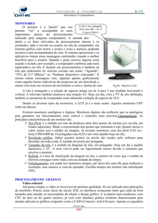 Introdução à informática                                   1. 102
                                       Informática e Computadores


MONITORES
      O monitor é a ―janela‖ que nos             A tela é um retângulo.
                                                  Esta com AR = 4 x 3
permite ―ver‖ e acompanhar os mais                  ( Aspect Ratio )
importantes passos do processamento
realizado pela máquina computadora. A entrada dos
dados e os fatos relevantes do processamento interno e os
resultados, tudo é servido ao usuário na tela do computador, em
formato gráfico com textos e ícones e cores e matizes, podendo
inclusive estar acompanhados de som. O sistema operacional e os
aplicativos tratam essas mensagens multimídia visando o melhor
beneficio para o usuário. Quando a gente escreve alguma coisa
usando o teclado, por exemplo, o computador confirma cada tecla
replicando-a na tela. E durante um processamento é também na
tela que poderemos ter noticias escritas tais como, ―Aguarde‖,
―35% de 517 MBytes‖ ou ―Nenhum dispositivo conectado‖. E
muitas outras mensagens vem, algumas apenas graficamente
como aquelas barras indicativas do progresso de um download, e
outras vem ricas em recursos de movimento e cores e alertas de som.       Fig.46 : Monitor LCD
      A tela é retangular e a relação de aspecto antiga era de 4 para 3 nas medidas horizontal e
vertical. A televisão também praticava esta relação 4:3. Hoje em dia, com a TV de alta definição,
também os monitores de computador estao adotando a relação de aspecto de 16:9.
      Dentre os diversos tipos de monitores, o LCD já é o mais usado. Aqueles monitores CRT
estão em desuso.
      Existem monitores analógicos e digitais. Monitores digitais são melhores que os analógicos
pois garantem um funcionamento mais estável e controles mais precisos.Características: As
principais características de um monitor são:
        Dot Pitch, é a medida em mm da distância entre dois pontos de mesma cor, na tela, em
           tríades adjacentes. Mede a concentração dos pontos que iluminam a tela. Quanto menor o
           valor, maior será a nitidez da imagem. Já existem monitores com dot pitch 0,24 (ex.:
           Sony CPD-G400 de 19 polegadas) mas 0,28 é um valor padrão hoje em dia;
        Resolução gráfica, indica quantos pontos ou pixels são usados pelo software para
           desenhar em toda a tela. É medida em pixels por polegada;
        Tamanho da tela, é a medida da diagonal da tela, em polegadas. Hoje em dia o padrão
           doméstico é 15‖. A área visível pode ser ligeiramente menor devido a estrutura que
           envolve o monitor;
        Refresh, é a taxa de atualização da imagem na tela, o número de vezes que o canhão de
           elétrons consegue varrer toda a tela na unidade de tempo;
        Entrelaçamento: era usado nos monitores antigos, até início dos anos 90, para melhorar a
           resolução, mas cansava a vista do operador. Escolha sempre um monitor não entrelaçado
           (NE).

PROCESSAMENTO GRÁFICO
      Vídeo onboard
      Até pouco tempo, o vídeo on board era de péssima qualidade. Só era indicado para aplicações
de escritório. Porem, neste inicio do século XXI, as interfaces avançaram tanto que estão de bom
tamanho para atender as necessidades da edição e design gráfico. E as placas mais modernas, com
CPU de dois ou de quatro núcleos, já vem com interface gráfica residente dimensionada para
atender aplicativos gráficos exigentes como o CAD (Computer Aided Design). Apenas os joguinhos
                                               CEFET-MG
                                                 2011
 