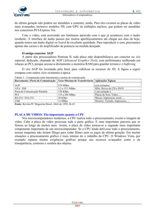 Introdução à informática                                                1. 103
                                            Informática e Computadores


de ultima geração não podem ser atendidos a contento, ainda. Para eles existem as placas de vídeo
mais avançadas, inclusive modelos 3D, com GPU de múltiplos núcleos, que podem ser atendidas
nos conectores PCI-Express 16x.
      Com o vídeo, está ocorrendo um fenômeno parecido com o que já aconteceu com o áudio
residente. A interface de áudio passou por muitos aperfeiçoamentos até chegar aos dias de hoje,
quando temos um áudio digital on board de excelente qualidade. Para reproduzir o som, precisamos
apenas das caixas e do amplificador de potencia na medida desejada.

      O antigo conector AGP
      A partir dos processadores Pentium II, toda placa mãe disponibilizava um conector ou slot
especial, dedicado, chamado de AGP (Advanced Graphics Port), com performance melhorada em
relaçao ao PCI, porque acessava diretamente a memória RAM para guardar textura e z-buffering.
    O slot AGP foi inventado pela Intel, para viabilizar os recursos de 3D. A figura a seguir
compara com outros slots existentes à época.
Tabela 3 – Comparação entre barramentos e portas de comunicação
Barramento | Porta de Comunicação Taxa Máxima de Transferência Aplicações Típicas
AGP                                    528 MBps                          (em extinção)
ATA / IDE                              3,3 a 33,3 MBps                   HDs, Drives de CD e DVD
Porta de Comunicação Paralela          150 KBps                          ( em extinção )
PCI                                    133 a 266 MBps                    Placas de Som, Vídeo, ...
RS-232 / EIA-232                       20 KBps                           Mouse, Impressora serial, ...
USB                                    12 MBps                           Monitor, Teclado, Impressora, ...
Fonte: Revista PC Magazine Brasil, Abril de 1999, fls 65



PLACA DE VIDEO: Tão importante quanto a CPU
      Nos microcomputadores modernos, a CPU realiza todo o processamento, exceto a imagem de
vídeo. Cabe à placa de vídeo processar toda a parte gráfica. É uma importante parceria que se
firmou ao longo de muitos anos. Assim, a placa de vídeo tornou-se o segundo mais importante
componente importante de um microcomputador. Se a CPU ainda detivesse todo o processamento,
nossas maquinas não teriam fôlego para rodar filmes nem os jogos de ultima geração. Em muitas
situações o processamento gráfico é mais intenso do o trabalho da CPU. O Windows Vista, por
exemplo repassa muitas exigências gráficas porque usa recursos avançados como o da
transparência, contorno e sombra dos objetos.




                                                    CEFET-MG
                                                      2011
 