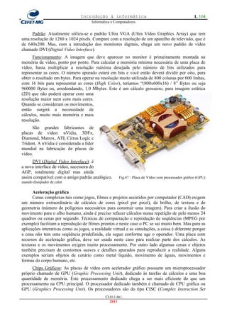 Introdução à informática                                            1. 104
                                      Informática e Computadores


     Padrão: Atualmente utiliza-se o padrão Ultra VGA (Ultra Vídeo Graphics Array) que tem
uma resolução de 1280 x 1024 pixels. Compare com a resolução de um aparelho de televisão, que é
de 640x200. Mas, com a introdução dos monitores digitais, chega um novo padrão de vídeo
chamado DVI (Digital Video Interface).
      Funcionamento: A imagem que deve aparecer no monitor é primeiramente montada na
memória de vídeo, ponto por ponto. Para calcular a memória mínima necessária de uma placa de
vídeo, basta multiplicar a resolução máxima desejada pelo número de bits utilizados para
representar as cores. O número apurado estará em bits e você então deverá dividir por oito, para
obter o resultado em bytes. Para operar na resolução muito utilizada de 800 colunas por 600 linhas,
com 16 bits para representar as cores (High Color), teríamos ―(800x600x16) / 8‖ Bytes ou seja
960000 Bytes ou, arredondando, 1.0 Mbytes. Este é um cálculo grosseiro, para imagem estática
(2D) que não poderá operar com uma
resolução maior nem com mais cores.
Quando se consideram os movimentos,
então surgirá a necessidade de
cálculos, muito mais memória e mais
resolução.
      São grandes fabricantes de
placas de vídeo: nVidia, 3DFx,
Diamond, Matrox, ATI, Cirrus Logic e
Trident. A nVidia é considerada a líder
mundial na fabricação de placas de
vídeo.
     DVI (Digital Video Interface): é
a nova interface de vídeo, sucessora do
AGP, totalmente digital mas ainda
assim compatível com o antigo padrão analógico.       Fig.47 : Placa de Vídeo com processador gráfico (GPU)
usando dissipador de calor

      Aceleração gráfica
      Cenas complexas tais como jogos, filmes e projetos assistidos por computador (CAD) exigem
um número extraordinário de cálculos de cores (pixel por pixel), de brilho, de textura e de
geometria (número de polígonos necessários para construir uma imagem). Para criar a ilusão do
movimento para o olho humano, ainda é preciso refazer cálculos numa repetição de pelo menos 24
quadros ou cenas por segundo. Técnicas de compactação e reprodução de seqüências (MPEG por
exemplo) facilitam a reprodução de filmes prontos e neste caso o PC se sai muito bem. Mas para as
aplicações interativas como os jogos, a realidade virtual e as simulações, a coisa é diferente porque
a cena não tem uma seqüência predefinida, ela segue conforme age o operador. Uma placa com
recursos de aceleração gráfica, deve ser usada neste caso para realizar parte dos cálculos. As
texturas e os movimentos exigem muito processamento. Por outro lado algumas cenas e objetos
também precisam de contornos suaves e detalhes apurados para reproduzir a realidade. Alguns
exemplos seriam objetos de cenário como metal líquido, movimento de águas, movimentos e
formas do corpo humano, etc.
      Chips Gráficos: As placas de vídeo com acelerador gráfico possuem um microprocessador
próprio chamado de GPU (Graphic Processing Unit), dedicado às tarefas de cálculos e uma boa
quantidade de memória. Este processamento dedicado chega a ser mais eficiente do que um
processamento na CPU principal. O processador dedicado também é chamado de CPU gráfica ou
GPU (Graphics Processing Unit). Os processadores são do tipo CISC (Complex Instruction Set
                                              CEFET-MG
                                                2011
 