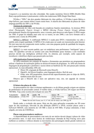 Introdução à informática                                              1. 105
                                         Informática e Computadores


Computer) e as memórias tem alta velocidade. São usadas memórias SDRAM DDR (Double Data
Rate) cuja performance é praticamente o dobro das tradicionais SDR (Single Data Rate)
      NVidia e ―3DFx‖ são dois grandes fabricante de chips gráficos. A NVidea é quem fabrica o
chip GeForce, que contem efeitos visuais muito bons. A maioria dos fabricantes de placas de vídeo
emprega pastilhas da 3DFx e da NVidia.
      Técnicas de compressão
      A compressão de vídeo está baseada em complexas funções matemáticas. As técnicas JPEG
(Joint Photographic Experts Group) e MPEG (Moving Picture Experts Group) utilizam
principalmente funções da trigonometria, seno e cosseno, para descrever uma figura. O JPEG surgiu
em 1988. O grupo de trabalho mais uma vez se reuniu, no ano 2000, e um novo formato está a
caminho com o nome de JPEG2000.
       MPEG2 x MPEG4: A codificação MPEG-2 é usada para DVD e transmissões via cabo e
satélite, pois exigem qualidade. O MPEG-4 foi criado para ser usado em transmissões pela Internet.
Ele tem uma taxa de compressão muito melhor, com uma pequena perda de qualidade da imagem,
que é quase imperseptível.
      MPEG7: é o mais recente padrão, que vai estabelecer uma performance ―inteligente‖ para o
vídeo. Os aparelhos servirão ao usuário com uma flexibilidade quase humana e com resultados
precisos devido sua inteligência artificial (AI). As câmeras, por exemplo, serão capazes de
reconhecer e identificar objetos que passem pela sua lente.
       API (Application Program Interface)
       As APIs constituem um conjunto de funções e ferramentas que permitem aos programadores
utilizar o hardware de aceleração gráfica no desenvolvimento de programas. As APIs tem forma de
linguagem de programação e permitem o acesso direto ao hardware de 3D, sem passar pelo sistema
operacional. As mais difundidas APIs são:
              Direct 3D, originada da Microsoft como DirectX;
              OpenGL, da Silicon Graphics, uma linguagem aberta e fácil de usar;
              Glide, uma API proprietária, desenvolvida especificamente para os chips da 3DFX,
                também muito fácil de usar.
       Observe que o DirectX não é mais um aplicativo mas, sim, um upgrade do sistema
operacional.

     O futuro das placas de vídeo
     Os processadores de vídeo evoluiram rapidamente e os de última geração exigem um mínimo
de performance do processador central. O melhor deles, o nVidia GeForce 256 requer um PIII de
700 MHz. Veja como ocorreu tal evolução nos anos 99:
Lançamento:      março – 98      junho – 98                    março – 99               agosto – 99
Processadores:   nVidia TNT      3dfx Voodoo Banshee           nVidia TNT2 Ultra        S3 Savage 2000
                                                               3dfx Voodoo 3            nVidia GeForce 256
                   Fonte: Revista Info Exame; ano 15, no 168, mês de março, ano 2000, pg. 88
      Desde então, a evolução não parou. Hoje em dia, para aplicações avançadas em 3D como
jogos de alta tecnologia, televisão de alta definição (HDTV) e DVD, existem placas como a
GeForce4 MX420, com memória de 128 MB e clock de 650 MHz. O preço entretanto, é bem
salgado, em torno de US$500,oo.

     Placas com processadores multicore
     A disponibilidade de processadores com mais de um núcleo deverá chegar à placas de vídeo
nos próximos anos. A mais nova técnica de renderizaçao chamada de Ray-Tracing serve para
melhorar as sombras e reflexos durante os movimentos dos personagens dando grande realismo ao
                                                  CEFET-MG
                                                    2011
 