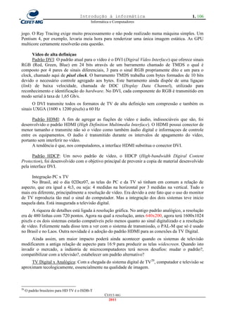 Introdução à informática                               1. 106
                                             Informática e Computadores


jogo. O Ray Tracing exige muito processamento e não pode realizado numa máquina simples. Um
Pentium 4, por exemplo, levaria meia hora para renderizar uma única imagem estática. As GPU
multicore certamente resolverão esta questão.

      Vídeo de alta definiçao
      Padrão DVI: O padrão atual para o vídeo é o DVI (Digiral Vídeo Interface) que oferece sinais
RGB (Red, Green, Blue) em 24 bits através de um barramento chamado de TMDS o qual é
composto por 4 pares de sinais diferenciais, 3 para o sinal RGB propriamente dito e um para o
clock, chamado aqui de pixel clock. O barramento TMDS trabalha com bytes formados de 10 bits
devido o necessário controle agregado aos bytes. Este barramento ainda dispõe de uma ligaçao
(link) de baixa velocidade, chamada de DDC (Display Data Channel), utilizado para
reconhecimento e identificação do hardware. No DVI, cada componente do RGB é transmitido em
modo serial à taxa de 1,65 Gb/s.
      O DVI transmite todos os formatos de TV de alta definição sem compressão e também os
sinais UXGA (1600 x 1200 pixels) a 60 Hz

      Padrão HDMI: A fim de agregar as fiações de vídeo e áudio, indissociáveis que são, foi
desenvolvido o padrão HDMI (High Definition Multimedia Interface). O HDMI possui conector de
menor tamanho e transmite não só o video como também áudio digital e informaçoes de controle
entre os equipamentos. O áudio é transmitido durante os intervalos de apagamento do vídeo,
portanto sem interferir no vídeo.
      A tendência é que, nos computadores, a interface HDMI substitua o conector DVI.

      Padrão HDCP: Um novo padrão de vídeo, o HDCP (High-bandwidth Digiral Content
Protection), foi desenvolvido com o objetivo principal de prevenir a copia de material desenvolvido
pela interface DVI.

      Integração PC x TV
      No Brasil, até o dia 02Dez07, as telas do PC e da TV só tinham em comum a relação de
aspecto, que era igual a 4:3, ou seja: 4 medidas na horizontal por 3 medidas na vertical. Tudo o
mais era diferente, principalmente a resolução de vídeo. Era devido a este fato que o uso do monitor
de TV reproduzia tão mal o sinal do computador. Mas a integração dos dois sistemas teve inicio
naquela data. Está inaugurada a televisão digital.
      A riqueza de detalhes está ligada à resolução gráfica. No antigo padrão analógico, a resolução
era de 480 linhas com 720 pontos. Agora na qual a resolução, antes 640x200, agora terá 1600x1024
pixels e os dois sistemas estarão compatíveis pelo menos quanto ao sinal digitalizado e a resolução
de vídeo. Felizmente nada disso tem a ver com o sistema de transmissão, o PAL-M que só é usado
no Brasil e no Laos. Outra novidade é a adoção do padrão HDMI para as conexões da TV Digital.
     Ainda assim, um maior impacto poderá ainda acontecer quando os sistemas de televisão
modificarem a antiga relação de aspecto para 16:9 para produzir as telas widescreen. Quando isto
invadir o mercado, a indústria de microcomputadores terá novos desafios: mudar o padrão?,
compatibilizar com a televisão?, estabelecer um padrão alternativo?
     TV Digital x Analógica: Com a chegada do sistema digital de TV20, computador e televisão se
aproximam tecologicamente, essencialmente na qualidade de imagem.



20
     O padrão brasileiro para HD TV é o ISDB-T
                                                     CEFET-MG
                                                       2011
 
