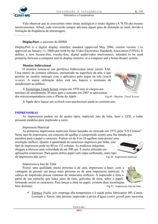 Introdução à informática                                         1. 108
                                       Informática e Computadores


      Vale observar que as conversões entre sinais analógicos e sinais digitais (A  D) são mesmo
inconvenientes. Afinal, cada conversão sempre adiciona algum grau de distorção ao sinal, devido à
limitação da freqüência de amostragem.
……………

      DisplayPort, o sucessor do HDMI
DisplayPort is a digital display interface standard (approved May 2006, current version 1.1a
approved on January 11, 2008) put forth by the Video Electronics Standards Association (VESA). It
defines a new license-free, royalty-free, digital audio/video interconnect, intended to be used
primarily between a computer and its display monitor, or a computer and a home-theater system.

      Monitor bidirecional
      O monitor tornou-se um periférico bidirecional neste século XXI.
Uma matriz de contatos elétricos, encrustrada na superfície da tela, é que
permite ao usuário interagir com o aplicativo pelo toque na tela (touch
screen). A maior utilização deles está nos bancos e terminais de
atendimento ao público.
     A Tecnologia Touch Screen surgiu em 1970 mas só chegou aos
teminais de atendimento 30 anos após e somente em 2007 se aproximou
dos microcomputadores com o iPhone da Apple.                      Fig.49 : Monitor Touch Screen
      A Apple deve lançar um netbook com touchscreen ainda no corrente ano.


IMPRESSORAS
     As impressoras podem ser de quatro tipos, matricial, jato de tinta, laser e LED, e todas
possuem modelos para impressão a cores:

      Impressora Matricial
      As primeiras impressoras matriciais foram lançadas no mercado em 1971, pela ―US Centron‖.
Neste tipo de impressora, um conjunto de agulhas é comprimido contra uma fita tintada que
transfere para o papel o caractere. Podem ser de 9 ou 24 agulhas (esta possui uma
resolução melhor). Quanto à quantidade de caracteres impressos por linha, este
tipo de impressora pode ter 80 ou 132 colunas. As melhores máquinas
chegam a oferecer uma velocidade de até 500 cps. É muito utilizada em
aplicações comerciais. Para quem utiliza papel com cópia carbonada, outro tipo
de impressora não serve.                                                Fig.50 : Impressora matricial

      Impressora a Jato de Tinta
      Possui uma qualidade muito próxima à de uma impressora a laser, com a
vantagem de possuir um preço mais próximo ao de uma impressora matricial. A
cabeça de impressão possue centenas de mnúsculos orifícios. A impressão é feita a
partir de um cartucho que lança jatos de tinta, gotículas de tinta, sobre o papel,
formando assim os caracteres. Para lançar a tinta no papel, existem duas tecnologias
bem distintas:                                                        Fig.51 : Impressora Jato de tinta

          Térmica (buble jet): emprega alta temperatura e é usada pelos fabricantes HP, Canon,
           Lexmark e Xerox; não permite impressão à prova d‘água (water proof) pois necessita


                                               CEFET-MG
                                                 2011
 