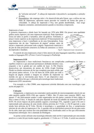 Introdução à informática                                      1. 109
                                      Informática e Computadores


           do ―solvente universal‖. A cabeça de impressão é descartável e acompanha o cartucho
           de tinta;
          Piezoelétrica: não emprega calor e foi desenvolvida pela Epson, que a utiliza em sua
           linha de impressoas; apresenta maior precisão no controle da forma das gotas e
           velocidade. A cabeça de impressão é fixa, tem grande durabilidade, mas exige
           limpezas constantes, automaticamente quando se inicializa a impressora.

Impressora a Laser
A primeira impressora a diodo lazer foi lançada em 1976 pela IBM. Ela possui uma qualidade
gráfica muito superior à de uma impressora matricial. Pode reproduzir
textos de todos os perfis e tamanhos, além de gráficos. Entretanto, o
preço é muito superior ao da impressora matricial. O funcionamento de
uma impressora a laser é semelhante ao de uma fotocopiadora. Estas
impressoras são do tipo ―impressora de página‖ porque, antes de
iniciar a impressão, processam toda a página. Impressoras matriciais e
de jato de tinta processam caracteres ou linhas de caracteres e o início
da impressão é imediato.                                         Fig.52 : Impressora Laser: mecanismo
     O controle de uma impressora a laser é feito através de uma linguagem específica, sendo mais
usadas as linguagens PCL (Printer Control Language) e PostScript.

      Impressora LED
      As impressoras a laser tradicionais baseiam-se em complicadas combinações de lentes e
espelhos rotativos e que precisam permanecer alinhados durante o uso,
enquanto a luz é gerada por um canhão de laser. A Oki Electric
desenvolveu um mecanismo de pentes de LEDs (Light Emitting
Diode) ou diodos emissores de luz que compõem uma peça sólida, que
não possui partes móveis. A luz da barra de LEDs pulsa por toda a
largura da página criando a imagem no cilindro de impressão na
medida em que se movimenta para baixo. É um dispositivo mais
simples e confiável do que o oferecido pela tecnologia laser tradicional.     Fig.53      :
Impressora LED: mecanismo
      Um exemplo é a Oki C9000, uma impressora colorida fabricada com esta tecnologia e que
aceita até papel A3.

       Cabeação
       Antigamente, a impressora era conectada à porta paralela do microcomputador através de um
cabo paralelo padrão IEEE-1284 que suporta 2 MB/s. São 25 pinos num conector DB25, mas
apenas 17 são efetivamente usados e estão organizados em três partes: controle (4 bits), dados (8
bits) e status (5 bits). A função de cada pino depende do modo de trabalho da impressora (EPP ou
ECP). Os níveis lógicos da porta paralela seguem a tecnologia TTL, segundo a qual o bit zero é
representado pela presença de uma tensão elétrica próxima de 5 Volts e o bit Ø equivale a uma
tensão bem próxima de Ø Volts. Devido à tecnologia e a quantidade de fios, o comprimento
máximo de um cabo de impressora é 2m. A questão está na interferência possível de um para outro
fio do cabo, tanto que existem fios com polaridade terra, localizados entre os fios que efetivamente
transportam informação. Isto é chamado de blindagem.
      As portas seriais utilizam uma tecnologia diferente onde um bit é representado por uma tensão
positiva e o outro bit por tensão negativa, geralmente  5 Volts ou  12 Volts. A serial usa conector

                                              CEFET-MG
                                                2011
 