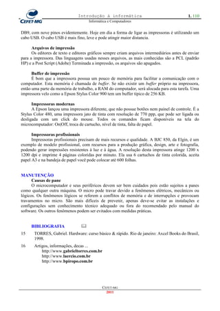 Introdução à informática                                     1. 110
                                     Informática e Computadores


DB9, com nove pinos evidentemente. Hoje em dia a forma de ligar as impressoras é utilizando um
cabo USB. O cabo USB é mais fino, leve e pode atingir maior distancia.

      Arquivos de impressão
      Os editores de texto e editores gráficos sempre criam arquivos intermediários antes de enviar
para a impressora. Das linguagens usadas nesses arquivos, as mais conhecidas são a PCL (padrão
HP) e a Post Script (Adobe) Terminada a impressão, os arquivos são apagados.

      Buffer de impressão
      É bom que a impressora possua um pouco de memória para facilitar a comunicação com o
computador. Esta memória é chamada de buffer. Se não existir um buffer próprio na impressora,
então uma parte da memória de trabalho, a RAM do computador, será alocada para esta tarefa. Uma
impressora velo como a Epson Stylus Color 900 tem um buffer típico de 256 KB.

      Impressoras modernas
      A Epson lançou uma impressora diferente, que não possue botões nem painel de controle. É a
Stylus Color 480, uma impressora jato de tinta com resolução de 770 ppp, que pode ser ligada ou
desligada com um click do mouse. Todos os comandos ficam disponíveis na tela do
microcomputador: On|Off, troca de cartucho, nível de tinta, falta de papel.

      Impressoras profissionais
      Impressoras profissionais precisam de mais recursos e qualidade. A BJC 850, da Elgin, é um
exemplo de modelo profissional, com recursos para a produção gráfica, design, arte e fotografia,
podendo gerar impressões resistentes à luz e à água. A resolução desta impressora atinge 1200 x
1200 dpi e imprime 4 páginas coloridas por minuto. Ela usa 6 cartuchos de tinta colorida, aceita
papel A3 e na bandeja de papel você pode colocar até 600 folhas.


MANUTENÇÃO
      Causas de pane
      O microcomputador e seus periféricos devem ser bem cuidados pois estão sujeitos a panes
como qualquer outra máquina. O micro pode travar devido a fenômenos elétricos, mecânicos ou
lógicos. Os fenômenos lógicos se referem a conflitos de memória e de interrupções e provocam
travamentos no micro. São mais difíceis de prevenir, apenas deve-se evitar as instalações e
configurações sem conhecimento técnico adequado ou fora do recomendado pelo manual do
software. Os outros fenômenos podem ser evitados com medidas práticas.


     BIBLIOGRAFIA                
15     TORRES, Gabriel. Hardware: curso básico & rápido. Rio de janeiro: Axcel Books do Brasil,
       1998.
16     Artigos, informações, decas ...
           http://www.gabrieltorres.com.br
           http://www.laercio.com.br
           http://www.bpiropo.com.br




                                             CEFET-MG
                                               2011
 