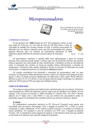 Introdução à informática                                         1. 112
                                      Informática e Computadores




                           Microprocessadores
                                                                     Sem a curiosidade que me move, que
                                                                     me inquieta, que me insere na busca,
                                                                                não aprendo nem ensino.
                                                                                            Paulo Freire



A PRIMEIRA PASTILHA
      O chip pioneiro foi o 4004 lançado em 1971. Ele manipulava nibbles ou seja
uma cadeia de 4 bits por vez. Um sinal de clock de 108 KHz ditava o ritmo ou
velocidade de trabalho dos circuitos internos ao chip. O primeiro processador foi
fabricado com um objetivo especifico posto que fora encomendado pela empresa
japonesa Busicom, para ser utilizado em calculadoras eletrônicas. O 4004
endereçava apenas 640 bytes de memória e possuía apenas 45 instruções.          Fig.54 : O chip
4004
       Os processadores anteriores ‗a pastilha 4004 eram implementadas a partir de circuitos
discretos. Elas ocupavam grande espaço e sofriam toda sorte de problemas inerentes aos circuitos
elétricos aparentes, tais como perdas de sinal, interferências, e limitações severas na velocidade de
clock. A integração dos circuitos na forma de pastilha reduziu drasticamente o tamanho do
componente e minimizou todos aqueles problemas. Devido ao processo de fabricação em escala
microscópica, o componente passou a ser chamado de microprocessador.
      Os avanços tecnológicos tem permitido a construção de processadores cada vez mais
eficientes. O chip pioneiro tinha barramentos estreitos e tratava um conjunto muito pequeno de bits,
apenas 4. Mas a evolução aconteceu rapidamente, do nibble para o Byte, depois Word, DWord e
QWord, ou seja 4, 8, 16, 32 e 64 bits. E com um pouco mais de tempo a tecnologia vai viabilizar o
padrão de 128 bits para as CPUs que agora tem múltiplos núcleos.

CHIPS ENUMERADOS
      No começo os processadores nem tinham nome, eram batizados com um numero. O primeiro
chip enumerado foi o 4004 cujo algarismo 4 parece sugerir que ele trabalhava com nibbles. No ano
seguinte, 1972, já havia um sucessor, o 8008, iniciando-se o formato 80xx. Em 1982 o formato
adquiriu um 5º digito com o chip 80286. E veja que nenhum dos processadores podia ser
patenteado, porque a lei de patentes não considera nomes com caracteres numéricos, apenas.

       Evolução
       Os computadores enumerados anteriores ao PC (Personal Computer) eram apenas uma
curiosidade para uns poucos aficcionados. Com a chegada do primeiro PC, o Altair, as coisas
começaram a mudar rapidamente. O PC realizava cálculos precisos e já ajudava na solução de
muitos problemas. Ao completar 6 anos de existência, em 1979, com a chegada da planilha
Visicalc, o PC se transformou numa máquina de negócios. E não demorou muito para que também
se intrometesse na indústria, para controlar máquinas de produção.


                                              CEFET-MG
                                                2011
 