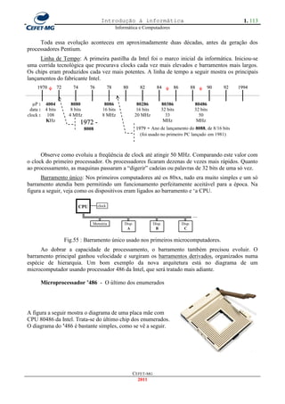 Introdução à informática                                                    1. 113
                                                      Informática e Computadores


     Toda essa evolução aconteceu em aproximadamente duas décadas, antes da geração dos
processadores Pentium.
     Linha de Tempo: A primeira pastilha da Intel foi o marco inicial da informática. Iniciou-se
uma corrida tecnológica que procurava clocks cada vez mais elevados e barramentos mais largos.
Os chips eram produzidos cada vez mais potentes. A linha de tempo a seguir mostra os principais
lançamentos do fabricante Intel.
    1970         72      74         76           78      80         82         84      86           88     90   92   1994


   µP : 4004            8080                8086                   80286         80386               80486
 data : 4 bits          8 bits             16 bits                 16 bits       32 bits             32 bits
clock : 108            4 MHz               8 MHz                  20 MHz           33                  50
        KHz                   1972 -                                              MHz                 MHz
                                 8008                             1979 - Ano de lançamento do 8088, de 8/16 bits
                              (200                                  (foi usado no primeiro PC lançado em 1981)
                              MHz)
      Observe como evoluiu a freqüência de clock até atingir 50 MHz. Comparando este valor com
o clock do primeiro processador. Os processadores ficaram dezenas de vezes mais rápidos. Quanto
ao processamento, as maquinas passaram a ―digerir‖ cadeias ou palavras de 32 bits de uma só vez.
      Barramento único: Nos primeiros computadores até os 80xx, tudo era muito simples e um só
barramento atendia bem permitindo um funcionamento perfeitamente aceitável para a época. Na
figura a seguir, veja como os dispositivos eram ligados ao barramento e ‗a CPU.

                              CPU        clock


                              ╚═══╦══════╦══════╦══════╦═ ∙∙∙
                                     Memória              Disp.              Disp.          Disp.
                                                           A                  B              C


                      Fig.55 : Barramento único usado nos primeiros microcomputadores.
      Ao dobrar a capacidade de processamento, o barramento também precisou evoluir. O
barramento principal ganhou velocidade e surgiram os barramentos derivados, organizados numa
espécie de hierarquia. Um bom exemplo da nova arquitetura está no diagrama de um
microcomputador usando processador 486 da Intel, que será tratado mais adiante.

      Microprocessador ‟486 - O último dos enumerados




A figura a seguir mostra o diagrama de uma placa mãe com
CPU 80486 da Intel. Trata-se do último chip dos enumerados.
O diagrama do ‟486 é bastante simples, como se vê a seguir.




                                                              CEFET-MG
                                                                2011
 