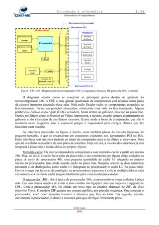 Introdução à informática                                          1. 114
                                             Informática e Computadores

                                                Barramento do processador
                                                  Barramento PCI
                    Mother Board
                                                             Interfaces
  Memória CMOS                                                Interface
                                                              de Disco
     (setup)
                         Processador                          Interface
 Memória EPROM                                                de Vídeo
     (BIOS)
                                                             Interface de
                                                             Impressora
                            Clock
                                                              Interface
                                                                Serial


                                                               Teclado
               Memória          Cache
                RAM

                                                               Modem
                          Circuitos de
                         Refresh e DMA

                                                      Barramento ISA-16

    Fig.56 : CPU 486 : Diagrama de microcomputador 486 (‗a esquerda) e Encaixe ZIF para chip 486 (‗a direita)

      O diagrama mostra como se conectam as principais partes dentro do gabinete do
microcomputador 486. A CPU e uma grande quantidade de componentes está reunida numa placa
de circuito impresso chamada placa mãe. Nela estão fixados todos os componentes essenciais ao
funcionamento. Ficam em posições planejadas, otimizadas com vista ao funcionamento. Alguns
periféricos, como o disco rígido (HD) e o modem, ficam dentro do gabinete, mas não na placa mãe.
Outros periféricos como o Monitor de Vídeo, impressora, e teclado, estarão sempre externamente ao
gabinete e são chamados de periféricos externos. Existe ainda a fonte de alimentação, que não é
mostrada neste diagrama, mas é essencial porque é responsável pela energia elétrica que faz
funcionar cada módulo.
      As interfaces mostradas na figura, à direita, eram também placas de circuito impresso, de
pequeno tamanho, e que se encaixavam em conectores existentes nos barramentos PCI ou ISA.
Estas interfaces serviam para traduzir os sinais do computador para o periférico e vice-versa. Note
que até o teclado necessitava de uma placa de interface. Hoje em dia, a maioria das interfaces já está
integrada à placa mãe e muitas delas no próprio chipset.
      Memória cache: Os microcomputadores começaram a usar memória cache a partir dos micros
386. Mas, no inicio a cachê fazia parte da placa mãe, e era constituída por alguns chips soldados na
placa. A partir do processador 486, uma pequena quantidade de cachê foi integrada ao próprio
núcleo do processador, mas ainda usando cache na placa mãe. Naquela ocasião as duas memórias
passaram a ser distinguidas como cache L1 (integrada ao processador) e cache L2 (na placa mãe).
Com o avanço das técnicas de produção, os processadores passaram a utilizar multiplicadores cada
vez maiores e a memória cachê migrou totalmente para o nucleo do processador.
      O encaixe do ‘486 : Até à época do processador 386, os processadores eram soldados à placa
mãe. Era uma forma simples de evitar o mau contato nas ligações, mas que impedia o upgrade de
CPU. Com o processador 486, foi criado um novo tipo de encaixe chamado de ZIF, de Zero
Insertion Force. O modelo ZIF garante um contato perfeito, por pressão mecânica. Para conectar o
processador, você deve primeiro levantar a alavanca que fica ao lado. Em seguida, encaixe
suavemente o processador, e abaixe a alavanca para que ele fique firmemente preso.


                                                     CEFET-MG
                                                       2011
 