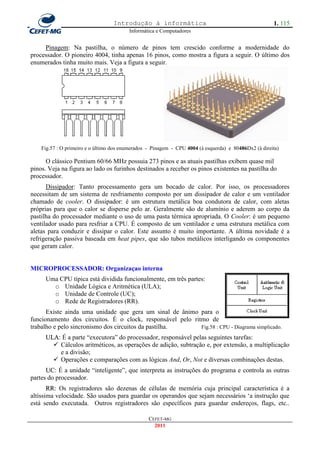 Introdução à informática                                            1. 115
                                         Informática e Computadores


     Pinagem: Na pastilha, o número de pinos tem crescido conforme a modernidade do
processador. O pioneiro 4004, tinha apenas 16 pinos, como mostra a figura a seguir. O último dos
enumerados tinha muito mais. Veja a figura a seguir.




    Fig.57 : O primeiro e o último dos enumerados - Pinagem - CPU 4004 (à esquerda) e 80486Dx2 (à direita)

      O clássico Pentium 60/66 MHz possuia 273 pinos e as atuais pastilhas exibem quase mil
pinos. Veja na figura ao lado os furinhos destinados a receber os pinos existentes na pastilha do
processador.
      Dissipador: Tanto processamento gera um bocado de calor. Por isso, os processadores
necessitam de um sistema de resfriamento composto por um dissipador de calor e um ventilador
chamado de cooler. O dissipador: é um estrutura metálica boa condutora de calor, com aletas
próprias para que o calor se disperse pelo ar. Geralmente são de alumínio e aderem ao corpo da
pastilha do processador mediante o uso de uma pasta térmica apropriada. O Cooler: é um pequeno
ventilador usado para resfriar a CPU. É composto de um ventilador e uma estrutura metálica com
aletas para conduzir e dissipar o calor. Este assunto é muito importante. A última novidade é a
refrigeração passiva baseada em heat pipes, que são tubos metálicos interligando os componentes
que geram calor.


MICROPROCESSADOR: Organizaçao interna
     Uma CPU típica está dividida funcionalmente, em três partes:
       o Unidade Lógica e Aritmética (ULA);
       o Unidade de Controle (UC);
       o Rede de Registradores (RR).
      Existe ainda uma unidade que gera um sinal de ânimo para o
funcionamento dos circuitos. É o clock, responsável pelo ritmo de
trabalho e pelo sincronismo dos circuitos da pastilha.      Fig.58 : CPU - Diagrama simplicado.
     ULA: É a parte ―executora‖ do processador, responsável pelas seguintes tarefas:
        Cálculos aritméticos, as operações de adição, subtração e, por extensão, a multiplicação
         e a divisão;
        Operações e comparações com as lógicas And, Or, Not e diversas combinações destas.
      UC: É a unidade ―inteligente‖, que interpreta as instruções do programa e controla as outras
partes do processador.
       RR: Os registradores são dezenas de células de memória cuja principal característica é a
altíssima velocidade. São usados para guardar os operandos que sejam necessários ‗a instrução que
está sendo executada. Outros registradores são específicos para guardar endereços, flags, etc..

                                                  CEFET-MG
                                                    2011
 