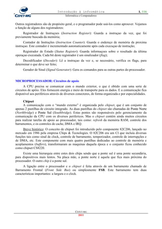 Introdução à informática                                     1. 116
                                      Informática e Computadores


Outros registradores são de propósito geral, e o programador pode usá-los como aprouver. Vejamos
a função de alguns dos registradores:
      Registrador de Instruçoes (Instruction Register): Guarda a instruçao da vez, que foi
previamente buscada da memória;
      Contador de Instruções (Instruction Counter): Guarda o endereço de memória da proxima
instruçao. Este contador é incrementado automaticamente após cada execuçao de instrução;
     Registrador de Estado (Status Register): Guarda informaçoes sobre o resultado da última
operaçao executada. Cada bit deste registrador é um sinalizador (flag);
     Decodificador (Decoder): Lê a instruçao da vez e, se necessário, verifica os flags, para
determinar o que deve ser feito;
     Gerador de Sinal (Signal Generator): Gera os comandos para as outras partes do processador.


MICROPROCESSADOR: Circuitos de apoio
      A CPU precisa se comunicar com o mundo exterior, o que é obtido com uma serie de
circuitos de apóio. Eles fornecem energia e meio de transporte para os dados. E a comunicação fica
disponível aos periféricos através de diversos conectores, de forma organizada e por especialidades.

      Chipset
      A comunicação com o ―mundo externo‖ é organizada pelo chipset, que é um conjunto de
apenas 2 pastilhas de circuito integrado. As duas pastilhas do chipset são chamadas de Ponte Norte
(Northbridge) e Ponte Sul (Southbridge). Estas pontes são responsáveis pelo gerenciamento da
comunicação da CPU com os diversos perifericos. Mas o chipset contém ainda muitos circuitos
para realizar tarefas de apoio ao processador, tais como: refresh da memória RAM, controle dos
barramentos, e os controles de cache, DMA e IRQ.
     Breve histórico: O conceito de chipset foi introduzido pelo componente 82C206, lançado no
mercado em 1986 pela empresa Chips & Tecnologies. O 82C206 era um CI que incluía diversas
funções tais como sinal de clock, controle de barramento, temporizador, controle de interrupções e
de DMA, etc. Este componente com mais quatro pastilhas dedicadas ao controle de memória e
acoplamentos (buffers), transformaram as maquinas daquela época e o conjunto ficou conhecido
como chipset CS8220.
     Existe uma hierarquia entre estes dois chips sendo que a ponte sul é uma ponte secundária,
para dispositivos mais lentos. Na placa mãe, a ponte norte é aquela que fica mais próxima do
processador. O outro chip é a ponte sul.
      A ligação entre o processador e o chipset é feita através de um barramento chamado de
Barramento Frontal (Front Side Bus) ou simplesmente FSB. Este barramento tem duas
características importantes: a largura e o clock.




                                              CEFET-MG
                                                2011
 
