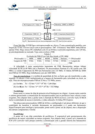 Introdução à informática                                        1. 117
                                          Informática e Computadores




                                                        ║
                                    FSB : 10,6 GB/s     ║
                                                        ║
                                                       Ponte
                    PCI Express x16 : Vídeo             Norte        Memória : DDR2 ou DDR3
                                                         ║
                                                      ( MCH )
                                                        ║        DMI : 2,0 GB/s
                                                        ║
                     Conectores USB 2.0                 ║
                                                       Ponte         HD : Conectores Serial ATA
                                                          Sul
                    PCI Express x1 : Vídeo             ( ICH )            Outros barramentos
                 Fig.59 : Barramentos de um microcomputador com CPU Intel de dois núcleos.

       Front Side Bus: O FSB liga o microprocessador ao chipset. É uma comunicação paralela, com
largura de 32 bits. Ela teve inicio com os processadores ‗386‘. O histórico ‗Intel 4004‘ tinha FSB de
apenas 4 bits. Hoje, nossos PCs trabalham com 32 ou 64 bits e a próxima arquitetura, com 128 bits,
já está despontando no mercado. Veja como evoluiu o FSB:
                                               Tabela 2
                         Evolução do FSB (Front Side Bus) desde a CPU 4004
        Processador >>      4004      8080      80286      80386 Itanium << Processador
       Largura do FSB 4 bits          8 bits    16 bits   32 bits    64 bits << Largura do
                     >>                                                        FSB
      A velocidade é outra característica importante do FSB. Barramentos antigos tinham
velocidade de 60 ou 66 MHz (até o Pentium). Os processadores Pentium II e III vieram com 100
MHz e a versão Coppermine do PIII tem barramento com 133 MHz. O Athlon XP2800 da AMD
tem FSB de 333 MHz. Hoje trabalhamos com até 1600 MHz.
      Taxa de transferência: é a medida da quantidade de bits ou bytes que são transferidos a cada
segundo. O cálculo é feito multiplicando-se a largura do barramento pela velocidade ou clock, ou
seja: Para um microprocessador FSB de 32 bits e 133 MHz, temos:
     (a) Em bits:    Tx = 32 bits * 133 * 106 Hz = 3,06 Gbps
     (b) Em Bytes: Tx = 32 bits / 8 * 133 * 106 Hz = 532 MBps

       NorthBridge
       Ponte norte é o nome do chip de primeiro nível hierárquico no chipset. A ponte norte controla
o sistema gerenciando a comunicação do microprocessador com os periféricos mais velozes e mais
exigentes. Nos chipsets Intel, a ponte norte é chamada de MCH (memory controller hub). O MCH
inclui o controlador de acesso à memória, o vídeo onboard e 16 linhas PCI Express.
      Nas placas para processadores AMD de 64 bits a configuração é um pouco diferente, já que o
controlador de memória é incluído diretamente no processador e é usado um barramento
HyperTransport para interligar o processador, ponte norte e ponte sul do chipset, mas a disposição
dos demais componentes é similar.

      SouthBridge
      A ponte sul é um chip controlador de periféricos. É responsável pelo gerenciamento dos
periféricos de menor velocidade ou menos exigentes. Nos chipsets Intel, a ponte sul é chamada de
ICH (I/O controller hub) porque controla a comunicação com a grande maioria dos barramentos
                                                      CEFET-MG
                                                        2011
 