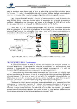 Introdução à informática                                              1. 118
                                        Informática e Computadores


para os perifericos mais simples. O ICH inclui as portas USB, os controlador de áudio, portas
SATA, slots PCI e mais 6 linhas PCI Express, que permitem adicionar qualquer combinação de
slots 1x e 4x. Uma das linhas pode ser usada pelo chipset de rede onboard, quando presente.

      DMI, a ligação Norte-Sul: Quando o conceito de pontes começou ser usado, a comunicação
entre a ponte norte e a ponte sul era feita através do barramento PCI. Mas logo foi necessário
melhorar e especializar este barramento que passou a ser chamado de DMI (Direct Media
Interface), que hoje opera na velocidade de 2 GB/s transmitindo em Full Duplex.

    Layout para CPU AMD: No caso de processadores AMD de 64 bits, não existe o barramento
DMI. O controlador de memória é incluído dentro do processador e um barramento full duplex
chamado HyperTransport liga processador, ponte norte e ponte sul. Os demais componentes tem a
mesma disposição usada nos processadores Intel.

                                  [RAM]≡≡≡≡≡
                                                    ║
          Barramento da Memória
              ( Memory Bus )
                                                    ║
                                                    ║
                                                   Ponte
                                                    Norte
   Barramento do Chipset                          ( MCH )
    ( Hyper Transport )
  Transmissão Full Duplex                           ║
   3,2 GBps + 3,2 GBps                              ║
                                                   Ponte
                                                     Sul
                                                  ( ICH )
       Fig.60 : CPU AMD de 64 bits, com seus dois barramentos, um dedicado à RAM e o outro ao Chipset



MICROPROCESSADOR: Funcionamento
      A operaçao fundamental da CPU é executar uma sequencia de instruções chamada de
programa. O programa é representado por uma serie de números e fica armazenado em uma
memória. A arquitetura de Von Neumann estabelece 4 passos na operação da CPU, busca da
instrução, decodificação, execução e armazenamento da resposta, nesta ordem.
      O funcionamento do processador consiste em realizar uma coisa de cada vez. Para que uma
tarefa seja submetida ao processador ela precisa ser quebrada ou decomposta nas instruções básicas
reconhecíveis pela CPU a partir de um set de instruções. No processador estão predefinidas em
tabela, todas as operações possiveis e suas correspondentes instruções. A partir desse conjunto
residente, o processador pode implementar qualquer lógica requerida por um aplicativo.
      Qualquer ação simples, ao ser fragmentada, gera uma quantidade muito grande de instruções
de maquina. Se o computador precisasse de 1 segundo para cada passo instrução, já seria tedioso
aguardar na tela o resultado de uma simples soma de dois valores inteiros. Felizmente, o clock das
maquinas alcançou valores altíssimos, na faixa de bilhões de ciclos por segundo, o que permite
realizar tarefas extremamente complexas num estalar de dedos. A figura a seguir mostra como as
instruções são executadas ao ritmo do sinal de clock no processador 4004.




                                                 CEFET-MG
                                                   2011
 