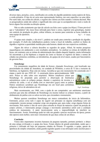 Introdução à informática                                        1. 12
                                      Informática e Computadores


diversos tipos, posições, cores, ramificados em cordas de algodão pendentes numa espécie de faixa,
a corda primária. O tipo de nó seria uma representação fonética, um som específico ou uma idéia.
Por outro lado, nas cordas de cálculo, o registro dos valores era feito usando o sistema decimal. Mas
os pesquisadores ainda não sabem o significado das cores que os acompanhavam e nem a razão de
haver alguns fios torcidos na direção oposta.
     Não se sabe exatamente que tipo de calculo era feito com o quipu (ou khipu). É bem provável
que a ―calculadora‖ dos incas fosse utilizada para fazer o censo, registrar uma genealogia, manter
um controle de produção de grãos, cobrar tributos, ou mesmo para controlar as horas trabalho de
uma equipe de operários.                                                           Fig.7 : O Quipu,
dos Incas

     O quipu mais simples, o de nível 1, poderia ser usado para controlar a produção de algodão,
por exemplo. O chefe dos trabalhadores poderia visitar o local de trabalho, conferir os fardos de
algodão e registrar a quantidade medida para cada homem, dando nós nas respectivas cordinhas.
      Algum dia talvez a ciência descubra os segredos do quipu. Afinal, há muitas pesquisas
arqueológicas em andamento e com resultados animadores. Ao analisar as rotinas de trabalho dos
Incas, em contraste com as rotinas de administração das cidades daquele Império, muita informação
foi encontrada e já há hipóteses a respeito de como se faziam os registros de datas e nomes de
cidades nas primeiras cordinhas, as introdutórias, de quipus de nível maior, usados por funcionários
do governo Inca.

       Stonehenge
       Um monumento megalítico da idade do bronze, chamado Stonehenge, está localizado nas
proximidades da cidade de Amesbury, no condado de Wiltshire, a cerca de 13 km a noroeste de
Salisbury, na Inglaterra. Hoje está em ruínas. Acredita-se que este monumento foi construído em 3
etapas a partir do ano 2950 AC. A construção durou aproximadamente 1400
anos. Pouco se sabe sobre seus arquitetos. Muitos estudiosos crêem que
Stonehenge foi projetado para permitir a observação de fenômenos
astronômicos como os eclipses porque, durante o equinócio de inverno e o
solstício de verão, o sol se alinha com os intervalos (gaps) entre as pedras.
Outros estudiosos acreditam que Stonehenge era um local para cerimônias
religiosas, talvez de adoradores do sol.                                           Fig.8 : Stonehenge

      Mais recentemente, em 1960, com a ajuda de um computador, um astrônomo americano
concluiu que uma das utilidades de Stonehenge era mesmo indicar os eclipses lunares, a partir do
alinhamento de pedras com os sulcos na terra, que circundam o monumento.
       Muitos querem considerar Stonehenge um marco contundente do inicio da Informática.
Entretanto, pouca coisa nele é capaz de sugerir um principio ou alguma semelhança com um
computador, mesmo porque computar exige um programa que, para rodar, exige alguma forma de
movimento. Pelo menos o fato de servir para consulta às forças da natureza a partir da posição de
corpos celestes, é interessante porque conjuga o movimento automático astral com a condição
estática do monumento. A parte inconveniente seria a impossibilidade de interferir no
funcionamento. Assim, Stonehenge pode ter sido um grande e preciso mainframe de época, porem
não operava nem melhor, nem mais velozmente do que duas contas de um ábaco.

     Conclusão
     Vimos dois importantes inventos humanos de pequeno tamanho, portanto portáteis: o ábaco
de uma antiga civilização e o quipu dos Incas. Foram objetos de grande praticidade, sendo que o
primeiro é utilizado até hoje em pequenas cidades do Oriente. O segundo, o quipu, apesar da
aparência de simples ornamento, ainda guarda segredos quanto à sua utilização como auxiliar para o
                                              CEFET-MG
                                                2011
 