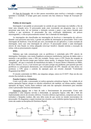 Introdução à informática                                     1. 120
                                      Informática e Computadores


       (b) Fase de Execução: são os dois passos necessários para resolver a instrução e entregar
(guardar) o resultado. O tempo gasto para executar esta fase chama-se Tempo de Execução (E-
time).

     Pedidos de interrupção
      Interrupção é um pedido ao processador no sentido de que interrompa seu trabalho a fim de
tratar uma situação nova. O processador pode estar executando um programa, mas se você
pressionar uma tecla, ele vai terminar a instrução corrente e parar o que estava fazendo para
verificar o que aconteceu. O processador faz esta verificação rapidamente, em poucos
microsegundos, e volta ao processamento normal. Isto é chamado de interrupção.
      As interrupções são classificadas em interrupções de hardware e interrupções de software.
Quando você pressiona uma tecla, é gerado um pedido de interrupção ao processador. Esta é uma
interrupção de hardware. Uma divisão por zero, encontrada em um aplicativo, é outro exemplo de
interrupção, neste caso uma interrupção de software. O processador atende a cada interrupção
através de uma função ou rotina adequada (interrupt handler). Quando termina a execução da
rotina, volta ao processamento original.
     DMA
      Sabemos que toda comunicação com os periféricos é controlada pela CPU através de
interrupções. Entretanto, com muita freqüência acontecem tranferências macissas de dados entre a
memória e um periférico como o HD, por exemplo. Nestes casos a CPU ficaria tão ocupada na
operação, que não haveria tempo para realizar outras tarefas. A máquina ficaria lenta ou mesmo
―congelada‖, até que à conclusão da transferência de dados. O Acesso Direto à Memória ou DMA,
de Direct Memory Access, é um recurso que veio para corrigir este problema, pois permite que dois
periféricos se comuniquem diretamente, sem intermediação da CPU. Quando um fato destes vai
acontecer, a CPU passa o controle da operação para um circuito chamado ―Controlador
Programável de DMA‖.
      O circuito controlador de DMA, nas máquinas antigas, estava no CI 8257. Hoje em dia este
circuito fica incluido no chipset.
      Funções Lógicas e Aritméticas
      Como você já sabe, o processador só realiza operações aritméticas lógicas. Na verdade ele só
realiza operações lógicas, porque os cálculos aritméticos são também, em ultima analise, simples
operações da lógica. Assim, basta conhecer cada uma das operações elementares para entender
como o processador funciona internamente.
      Operações lógicas: são a base de todo o funcionamento do processador. Como todo
computador é uma máquina movida a eletricidade, as operações lógicas AND, OR e NOT são
implementadas através de circuitos elétricos. Circuitos elétricos equivalentes, compostos por chaves
(entradas) e lâmpadas (saídas), dão uma idéia exata do que ocorre no mundo microscópico do
processador. Os diagramas a seguir mostram tais circuitos e seus símbolos (portas lógicas) da forma
como são usados na disciplina de Eletrônica Digital.




                                              CEFET-MG
                                                2011
 