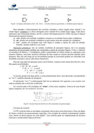 Introdução à informática                                                 1. 121
                                           Informática e Computadores


                    AND                                OR                                 NOT



  Fig.63 : As lógicas elementares (AND , OR , NOT) : Circuitos elétricos equivalentes e Símbolos (portas lógicas)


      Para entender o funcionamento dos circuitos considere a chave ligada como valendo 1 ou
estado lógico verdadeiro e a chave desligada como valendo Ø ou estado lógico falso. Cada chave
representa uma informação binária, um bit, a menor informação possível. Então veja que as lógicas
funcionam da seguinte maneira:
      a) AND : produz um resultado verdadeiro somente se as entradas forem todas verdadeiras;
      b) OR : produz um resultado verdadeiro se pelo menos uma das entradas for verdadeira;
      c) NOT : produz um resultado cujo valor lógico é sempre o oposto do valor da entrada.
         Entrada 1 produz saída Ø e vice versa.
       Operações aritméticas: são, na verdade, resultados de operações lógicas, isto é os circuitos
aritméticos do processador também são construídos a partir de circuitos lógicos. Como a máquina
só reconhece Ø (falso) e 1 (verdadeiro), então o processador só realiza somas ou subtrações com
números binários, uma base numérica diferente da base usada no sistema decimal adotado pelos
humanos. Mas isto está longe de ser um problema porque as conversões podem ser realizadas com
facilidade (consulte o anexo sobre bases numéricas).
     Para dar uma idéia da operação soma a nível binário, vejamos como somar dois bits (b1 e b2).
São quatro possibilidades:
               Ø + Ø = Ø e vai Ø
                  Ø + 1 = 1 e vai Ø
                      1 + Ø = 1 e vai Ø
                        1 + 1 = Ø e vai 1
      O circuito gerado terá duas partes: a soma propriamente dita e uma derivação correspondente
ao ―vai 1‖, também chamado de transporte.
     O subcircuito ―vai 1‖ é relativamente fácil de ser deduzido. Ele equivale a um circuito                   AND
onde as entradas são os dois bits a adicionar.
      Já o circuito para o bit resultante, bit ―soma‖, é bem mais complexo. Trata-se de uma função
lógica composta, um ―ou exclusivo‖ (EX-OR).




                     Fig.64 : Circuito Soma de dois bits (A e B) construido com portas lógicas

     Circuitos de controle
      A CPU controla todas as atividades comutando chaves para assim direcionar o fluxo de dados
de forma a realizar um processamento especifico. Um exemplo de controle extremamente simples
seria ―barrar ou deixar passar um sinal digital‖. Este controle pode ser implementado de diversas
meneiras e usando portas lógicas diversas.

                                                    CEFET-MG
                                                      2011
 