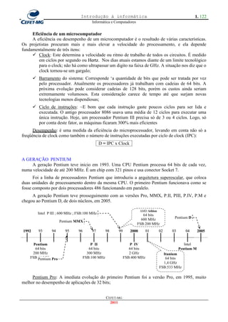 Introdução à informática                                               1. 122
                                          Informática e Computadores


     Eficiência de um microcomputador
     A eficiência ou desempenho de um microcomputador é o resultado de várias características.
Os projetistas procuram mais e mais elevar a velocidade do processamento, e ela depende
fundamentalmente de três itens:
      Clock: Este determina a velocidade ou ritmo de trabalho de todos os circuitos. É medido
        em ciclos por segundo ou Hertz. Nos dias atuais estamos diante de um limite tecnológico
        para o clock; não há como ultrapassar um digito na faixa de GHz. A situação nos diz que o
        clock tornou-se um gargalo;
        Barramento do sistema: Corresponde ‗a quantidade de bits que pode ser tratada por vez
         pelo processador. Atualmente os processadores já trabalham com cadeias de 64 bits. A
         próxima evolução pode considerar cadeias de 128 bits, porém os custos ainda seriam
         extremamente volumosos. Esta consideração carece de tempo até que surjam novas
         tecnologias menos dispendiosas;
        Ciclo de instruções: ~E bom que cada instrução gaste poucos ciclos para ser lida e
         executada. O antigo processador 8086 usava uma média de 12 ciclos para executar uma
         única instrução. Hoje, um processador Pentium III precisa só de 3 ou 4 ciclos. Logo, só
         por conta deste fator, as máquinas ficaram 300% mais eficientes
      Desempenho: é uma medida da eficiência do microprocessador, levando em conta não só a
freqüência de clock como também o número de instruções executadas por ciclo de clock (IPC):
                                               D = IPC x Clock


A GERAÇÃO PENTIUM
     A geração Pentium teve inicio em 1993. Uma CPU Pentium processa 64 bits de cada vez,
numa velocidade de até 200 MHz. É um chip com 321 pinos e usa conector Socket 7.
      Foi a linha de processadores Pentium que introduziu a arquitetura superescalar, que coloca
duas unidades de processamento dentro da mesma CPU. O primeiro Pentium funcionava como se
fosse composto por dois processadores 486 funcionando em paralelo.
     A geração Pentium teve prosseguimento com as versões Pro, MMX, P.II, PIII, P.IV, P.M e
chegou ao Pentium D, de dois núcleos, em 2005.

                                                                         AMD Athlon
         Intel P III ; 600 MHz ; FSB:100 MHz                              64 bits
                                                                         600 MHz             Pentium D
                      Pentium MMX
                                                                       FSB:200 MHz
1992      93     94      95      96       97        98    99      2000       01       02    03      04       2005


      Pentium                             P II                    P IV                              Intel
       64 bits                           64 bits                  64 bits                        Pentium M
     200 MHz                            300 MHz                   2 GHz                 Itanium
    FSB:66 MHz Pro
        Pentium                       FSB:100 MHz              FSB:400 MHz               64 bits
                                                                                        1,4 GHz
                                                                                      FSB:533 MHz

     Pentium Pro: A imediata evolução do primeiro Pentium foi a versão Pro, em 1995, muito
melhor no desempenho de aplicações de 32 bits;


                                                    CEFET-MG
                                                      2011
 