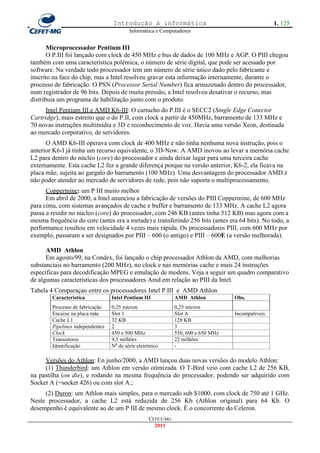 Introdução à informática                                         1. 125
                                          Informática e Computadores


       Microprocessador Pentium III
       O P.III foi lançado com clock de 450 MHz e bus de dados de 100 MHz e AGP. O PIII chegou
também com uma característica polêmica, o número de série digital, que pode ser acessado por
software. Na verdade todo processador tem um número de série único dado pelo fabricante e
inscrito na face do chip, mas a Intel resolveu gravar esta informação internamente, durante o
processo de fabricação. O PSN (Processor Serial Number) fica armazenado dentro do processador,
num registrador de 96 bits. Depois de muita pressão, a Intel resolveu desativar o recurso, mas
distribuia um programa de habilitação junto com o produto.
     Intel Pentium III e AMD K6-III: O cartucho do P.III é o SECC2 (Single Edge Conector
Cartridge), mais estreito que o do P.II, com clock a partir de 450MHz, barramento de 133 MHz e
70 novas instruções multimídia e 3D e reconhecimento de voz. Havia uma versão Xeon, destinada
ao mercado corporativo, de servidores.
      O AMD K6-III operava com clock de 400 MHz e não tinha nenhuma nova instrução, pois o
anterior K6-I já tinha um recurso equivalente, o 3D-Now. A AMD inovou ao levar a memória cache
L2 para dentro do núcleo (core) do processador e ainda deixar lugar para uma terceira cache
externamente. Esta cache L2 fez a grande diferença porque na versão anterior, K6-2, ela ficava na
placa mãe, sujeita ao gargalo do barramento (100 MHz). Uma desvantagem do processador AMD é
não poder atender ao mercado de servidores de rede, pois não suporta o multiprocessamento.
      Coppermine: um P III muito melhor
      Em abril de 2000, a Intel anunciou a fabricação de versões do PIII Coppermine, de 600 MHz
para cima, com sistemas avançados de cache e buffer e barramento de 133 MHz. A cache L2 agora
passa a residir no núcleo (core) do processador, com 246 KB (antes tinha 512 KB) mas agora com a
mesma frequência do core (antes era a metade) e transferindo 256 bits (antes era 64 bits). No todo, a
performance resultou em velocidade 4 vezes mais rápida. Os processadores PIII, com 600 MHz por
exemplo, passaram a ser designados por PIII – 600 (o antigo) e PIII – 600E (a versão melhorada).

      AMD Athlon
      Em agosto/99, na Condex, foi lançado o chip processador Athlon da AMD, com melhorias
substanciais no barramento (200 MHz), no clock e nas memórias cache e mais 24 instruções
específicas para decodificação MPEG e emulação de modens. Veja a seguir um quadro comparativo
de algumas características dos processadores Amd em relação ao PIII da Intel.
Tabela 4 Comparaçao entre os processadores Intel P.III e AMD Athlon
        Característica            Intel Pentium III           AMD Athlon           Obs.
        Processo de fabricação    0,25 mícron                 0,25 mícron
        Encaixe na placa mãe      Slot 1                      Slot A               Incompatíveis
        Cache L1                  32 KB                       128 KB
        Pipelines independentes   2                           3
        Clock                     450 e 500 MHz               550, 600 e 650 MHz
        Transistores              9,5 milhões                 22 milhões
        Identificação             No de série eletrônico      -

     Versões do Athlon: En junho/2000, a AMD lançou duas novas versões do modelo Athlon:
     (1) Thunderbird: um Athlon em versão otimizada. O T-Bird veio com cache L2 de 256 KB,
na pastilha (on die), e rodando na mesma frequência do processador, podendo ser adquirido com
Socket A (=socket 426) ou com slot A.;
     (2) Duron: um Athlon mais simples, para o mercado sub $1000, com clock de 750 até 1 GHz.
Neste processador, a cache L2 está reduzida de 256 Kb (Athlon original) para 64 Kb. O
desempenho é equivalente ao de um P III de mesmo clock. É o concorrente do Celeron.
                                                   CEFET-MG
                                                     2011
 