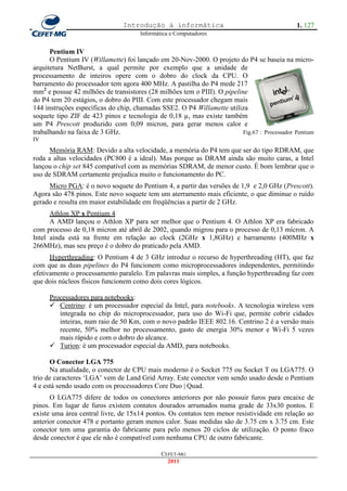 Introdução à informática                                       1. 127
                                      Informática e Computadores


      Pentium IV
      O Pentium IV (Willamette) foi lançado em 20-Nov-2000. O projeto do P4 se baseia na micro-
arquitetura NetBurst, a qual permite por exemplo que a unidade de
processamento de inteiros opere com o dobro do clock da CPU. O
barramento do processador tem agora 400 MHz. A pastilha do P4 mede 217
mm2 e possue 42 milhões de transistores (28 milhões tem o PIII). O pipeline
do P4 tem 20 estágios, o dobro do PIII. Com este processador chegam mais
144 instruções específicas do chip, chamadas SSE2. O P4 Willamette utiliza
soquete tipo ZIF de 423 pinos e tecnologia de 0,18 µ, mas existe também
um P4 Prescott produzido com 0,09 micron, para gerar menos calor e
trabalhando na faixa de 3 GHz.                                            Fig.67 : Processador Pentium
IV
      Memória RAM: Devido a alta velocidade, a memória do P4 tem que ser do tipo RDRAM, que
roda a altas velocidades (PC800 é a ideal). Mas porque as DRAM ainda são muito caras, a Intel
lançou o chip set 845 compatível com as memórias SDRAM, de menor custo. É bom lembrar que o
uso de SDRAM certamente prejudica muito o funcionamento do PC.
     Micro PGA: é o novo soquete do Pentium 4, a partir das versões de 1,9 e 2,0 GHz (Prescott).
Agora são 478 pinos. Este novo soquete tem um aterramento mais eficiente, o que diminue o ruído
gerado e resulta em maior estabilidade em freqüências a partir de 2 GHz.
      Athlon XP x Pentium 4
      A AMD lançou o Athlon XP para ser melhor que o Pentium 4. O Athlon XP era fabricado
com processo de 0,18 micron até abril de 2002, quando migrou para o processo de 0,13 mícron. A
Intel ainda está na frente em relação ao clock (2GHz x 1,8GHz) e barramento (400MHz x
266MHz), mas seu preço é o dobro do praticado pela AMD.
      Hyperthreading: O Pentium 4 de 3 GHz introduz o recurso de hyperthreading (HT), que faz
com que as duas pipelines do P4 funcionem como microprocessadores independentes, permitindo
efetivamente o processamento paralelo. Em palavras mais simples, a função hyperthreading faz com
que dois núcleos físicos funcionem como dois cores lógicos.

     Processadores para notebooks:
      Centrino: é um processador especial da Intel, para notebooks. A tecnologia wireless vem
        integrada no chip do microprocessador, para uso do Wi-Fi que, permite cobrir cidades
        inteiras, num raio de 50 Km, com o novo padrão IEEE 802.16. Centrino 2 é a versão mais
        recente, 50% melhor no processamento, gasto de energia 30% menor e Wi-Fi 5 vezes
        mais rápido e com o dobro do alcance.
      Turion: é um processador especial da AMD, para notebooks.

      O Conector LGA 775
      Na atualidade, o conector de CPU mais moderno é o Socket 775 ou Socket T ou LGA775. O
trio de caracteres ‗LGA‘ vem de Land Grid Array. Este conector vem sendo usado desde o Pentium
4 e está sendo usado com os processadores Core Duo | Quad.
      O LGA775 difere de todos os conectores anteriores por não possuir furos para encaixe de
pinos. Em lugar de furos existem contatos dourados arrumados numa grade de 33x30 pontos. E
existe uma área central livre, de 15x14 pontos. Os contatos tem menor resistividade em relação ao
anterior conector 478 e portanto geram menos calor. Suas medidas são de 3.75 cm x 3.75 cm. Este
conector tem uma garantia do fabricante para pelo menos 20 ciclos de utilização. O ponto fraco
desde conector é que ele não é compatível com nenhuma CPU de outro fabricante.

                                              CEFET-MG
                                                2011
 