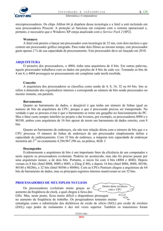 Introdução à informática                                     1. 129
                                      Informática e Computadores


microprocessadores. Os chips Athlon 64 já dispõem dessa tecnologia e a Intel a está incluindo em
seus processadores Prescott. A proteção só funciona em conjunto com o sistema operacional e,
portanto, é necessário que o Windows XP esteja atualizado com o Service Pack 2 (SP2).

      Westmere
      A Intel está prestes a lançar um processador com tecnologia de 32 nm, com dois nucleos e que
contem um processador gráfico integrado. Para rodar dois filmes ao mesmo tempo, este processador
gasta apenas 2 % de sua capacidade de processamento. Este processador deve ser lançado em 2010.


ARQUITETURA
     O pioneiro dos processadores, o 4004, tinha uma arquitetura de 4 bits. Em outras palavras,
aquele processador trabalhava com os dados em porções de 4 bits de cada vez. Tomando os bits de
4 em 4, o 4004 prosseguia no processamento até completar cada tarefa recebida.

      Conceito
      A arquitetura dos processadores se classifica como sendo de 4, 8, 16, 32 ou 64 bits. Isto se
refere à dimensão dos registradores internos e corresponde ao número de bits sendo processados no
mesmo instante, em paralelo.

     Barramentos
     Quanto ao barramento de dados, o desejável é que tenha um número de linhas igual ao
numero de bits da arquitetura da CPU, porque o que é processado precisa ser transportado. Na
verdade o que se procura evitar é que o barramento se torne um gargalho no funcionamento do PC.
Mas o fator custo sempre interfere no projeto e daí tivemos, por exemplo, os processadores 8088 e o
80188, ambos com arquitetura de 16 bits apesar de terem um barramento de dados estreito, com 8
bits
     Quanto ao barramento de endereços, ele não tem relação direta com o número de bits que o a
CPU processa. O número de linhas de endereços de um processador simplesmente define a
capacidade de endereçamento. Com 32 bits de endereço, a máquina tem capacidade de endereçar
memória até 232 ou exatamente 4.294.967.296 ou, na prática, 4GB. J

      Desempenho
      Evidentemente a arquitetura de bits é um importante fator da eficiência de um computador e
neste aspecto os processadores evoluíram. Poderia ter acontecido, mas não foi preciso passar por
uma arquitetura menor, a de dois bits. Portanto, o inicio foi com 4 bits (4004 e 4040). Depois
vieram os 8 bits (Intel 8008, 8080 e 8085, e Zilog Z-80), e depois 16 bits (Intel 8086, 8088, 80186,
80188 e 80286), e 32 bits (Intel 80386 e 80486). Com as CPUs Pentium chegou a arquitetura de 64
bits de barramento de dados, mas os principais registros internos mantiveram-se em 32 bits.


PROCESSADORES DE MÚLTIPLOS NUCLEOS
                                                                   Dentro deste invólucro
      Os processadores evoluíram muito graças ao                     está a CPU
aumento da freqüência de clock, a qual chegou à faixa dos
GHz. Mas, neste ponto, ficou muito difícil e dispendioso prosseguir
no aumento da freqüência de trabalho. Os pesquisadores tentaram muitas
estratégias como a substituição dos dielétricos de oxido de silício (SiO2) por oxido de zircônio
(ZrO2) cujo poder de isolamento é dez mil vezes superior. Também os transistores foram
                                              CEFET-MG
                                                2011
 