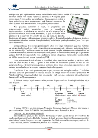 Introdução à informática                                          1. 130
                                       Informática e Computadores


reprojetados para apresentarem menor resistividade entre fonte e dreno, 30% melhor. Também
testaram operar com tensão elétrica de décimos de Volt para gerar
menos calor. A conclusão a que se chegou é de que, agora o custo é o
fator proibitivo de novos aumentos do clock. Portanto o aumento do
clock já não é mais a tendência de evolução dos processadores.
      Não podendo aumentar o clock, os projetistas têm
experimentado      outras     estratégias  como     o     paralelismo
(multithreading), a otimização da memória cachê e o prognóstico
(instruction-branch prediction). Entretanto, o que se mostra mais
promissor é colocar um processador ao lado de outro, na pastilha.
Porisso, os fabricantes estão apostando nos processadores de múltiplos núcleos. Esta nova fase teve
inicio com os primeiros modelos de duplo núcleo (Dual Core) e quádruplo núcleo (Quad Core) que
estão no mercado.
      Uma pastilha de dois núcleos processadores (dual-core chip) custa menos que duas pastilhas
de núcleo simples (single-core chip). Alem disso, a comunicaçao entre núcleos é mais rápida dentro
de um mesmo chip. Também acontece um nenor gasto de energia, processamento mais eficiente no
compartilhamento de memória cachê e menos calor gerado. E o mais interessante é que o aguardado
gargalo do FSB ficou descartado, pois a cada novo núcleo a largura do barramento é incrementada
de 64 bits, tornando mais largo o equivalente FSB.
      Num processador de dois núcleos, a velocidade não é exatamente o dobro. A melhoria pode
estar na faixa de 40% a 80%. O ganho é bem nítido em multitarefa, quando há mais de um
programa aberto, e é menor em maquinas de aplicação única e nas aplicações cujas instruções não
possam ser quebradas em segmentos processáveis simultaneamente.
      O software é um outro problema para os processadores de múltiplos núcleos. O trabalho
eficiente com um processador de muitos núcleos vai exigir muito do sistema operacional. O
Windows XP tem boa escalabilidade para sistemas de 4 ou 8 vias, mas certamente não vai funcionar
bem com 16 ou 32 processadores.
     A linha de tempo a seguir mostra os lançamentos de processadores de múltiplos núcleos até o
ano de 2006.
   2000          2001           2002            2003            2004           2005           2006


              IBM                                           Sun            AMD            Sun
              Power        4                                UltraSparc IV Opteron         Niagara
              (duplo núcleo)                                (duplo núcleo) (duplo núcleo) (8 núcleos)
                                                            HP             Intel
                                                            PA-RISC        Montecito
                                                            8800           (duplo núcleo)
                                                            (duplo núcleo)

     O ano de 2007 teve um bom começo. No evento Consumer Electronics Show, a Intel lançou o
processador Core 2 Quad de 2,4 GHz. Lançou também o respectivo modelo Xeon.
      CPUs de 2 e 4 nucleos nos notebooks
      Em meados de 2007, os dois maiores fabricantes de chips devem lançar processadores de
nucleo duplo para notebooks. Da linha Centrino, da Intel, teremos o Centrino Duo para consumidor
doméstio e Centrino Pro para o mercado corporativo. Do fabricante AMD teremos processadores de
2 e de 4 nucleos, da nova linha Phenon; Phenon X2 e Phenon X4.

                                               CEFET-MG
                                                 2011
 