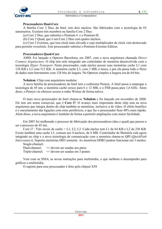 Introdução à informática                                     1. 131
                                     Informática e Computadores


      Processadores Dual-Core
      A família Core 2 Duo, da Intel, tem dois núcleos. São fabricados com a tecnologia de 65
nanometros. Existem três membros na família Core 2 Duo:
      (a) Core 2 Duo, que substitui o Pentium 4 e o Pentium D;
      (b) Core 2 Quad, que é um Core 2 Duo com quatro núcleos
      (c) Core 2 Extreme, que tem clock mais elevado e cujo multiplicador de clock vem destravado
para permitir overclock. Este processador substiui o Pentium Extreme Edition.

      Processadores Quad-Core
      AMD: Foi lançado o Opteron Barcelona, em 2007, com a nova arquitetura chamada Direct
Connect Arquitecture. O chip tem nele integrado um controlador de memória desenvolvido com a
tecnologia Hyper Transport. Neste processador, cada núcleo possui suas memórias cache L1 com
128 KB e L2 com 512 KB. A memória cache L3, com 2 MB, é única, e por ela passa todo o fluxo
de dados num barramento com 128 bits de largura. No Opteron simples a largura era de 64 bits.

      Nehalem: Chip com arquitetura modular
      A nova família de processadores da Intel tem o codinome Penryn. A Intel passa a empregar a
tecnologia de 45 nm, a memória cachê cresce para 6 e 12 MB, e o FSB passa para 1,6 GHz. Alem
disso, o Penryn vai oferecer acesso a redes Wimax de forma nativa.

      O mais novo processador da Intel chama-se Nehalem e foi lançado em novembro de 2008.
Ele tem um nome comercial, que é Core i7. O avanço mais importante deste chip está na nova
arquitetura que integra dentro do chip também as memórias, inclusive a de vídeo. O efeito benéfico
é o encurtamento das ligações com estes periféricos, o que faz o processador ficar 40% mais rápido.
Alem disso, a nova arquitutura é modular de forma a permitir ampliações com maior facilidade.

      Em 2007 foi melhorado o processo de fabricação dos processadores (duo e quad) que passou a
ser o processo de 45 nm.
      Core i7 : Três níveis de cache = L1, L2, L3. Cada núcleo tem L1 de 64 KB e L2 de 256 KB.
Existe também uma cache L3, comum aos 4 nucleos, de 8 MB. Controlador de Memória está agora
integrado no chip e a nova tecnologia de comunicação com a memória chama-se QPI (QuickPath
Interconnect). Suporta memórias DD3 somente. As memórias DDR3 podem funcionar em 3 modos:
      Single-channel;
      Dual-channel; << devem ser usadas aos pares
      Triple-channel. << devem ser usadas em 3 pentes

      Vem com as SSE4, as novas instruções para multimídia, o que melhora o desempenho para
gráficos e multimídia.
      O suporte para esse processador é feito pelo chipset X58




                                             CEFET-MG
                                               2011
 