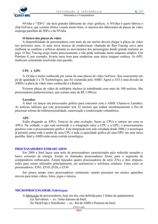 Introdução à informática                                        1. 133
                                     Informática e Computadores


     NVidia e ―3DFx‖ são dois grandes fabricante de chips gráficos. A NVidea é quem fabrica o
chip GeForce, que contem efeitos visuais muito bons. A maioria dos fabricantes de placas de vídeo
emprega pastilhas da 3DFx e da NVidia.

      O futuro das placas de vídeo
      A disponibilidade de processadores com mais de um núcleo deverá chegar à placas de vídeo
nos próximos anos. A mais nova técnica de renderizaçao chamada de Ray-Tracing serve para
melhorar as sombras e reflexos durante os movimentos dos personagens dando grande realismo ao
jogo. O Ray Tracing exige muito processamento e não pode realizado numa máquina simples. Um
Pentium 4, por exemplo, levaria meia hora para renderizar uma única imagem estática. As GPU
multicore certamente resolverão esta questão.


     CPU x GPU
      A nVidia é muito conhecida por causa de suas placas de vídeo GeForce. Sua concorrente em
pé de igualdade é a TI Technologies, que foi comprada pela AMD. Agora a ATI é uma divisão da
AMD e a placa de vídeo mais conhecida é a Radeon.
     Existem placas de vídeo de múltiplos núcleos já trabalhando com mais de 100 nucleos. São
processadores poderosíssimos, que custam mais de R$ 1.000,oo.

     Larrabee
     A Intel vai lançar um processador gráfico para concorrer com a AMD. Chama-se Larrabee.
As noticias indicam que este processador tem 32 nucleos que rodam simultaneamente a fim de
processar rotinas de tridimensionalidade, rasterização e renderização volumétrica.

      APU
      Estão chegando as APUs. Trata-se de uma evolução. Saem as CPUs e entram em cena as
APUs. Na verdade, o que está ocorrendo é a integração entre a CPU e a GPU, o processamento
genérico com o processamento gráfico. Esta integração tem sido estudada desde 2006 e a tecnologia
já permite juntar todo o poder de uma CPU e toda a capacidade gráfica de uma GPU em uma única
pastilha. Intel e AMD estão nesta corrida tecnológica.


PROCESSADORES EMBARCADOS
     Em 2009 a Intel laçou uma serie de processadores caracterizados pelo reduzido tamanho e
baixo consumo de energia. Foram os chamados processadores Atom, para o segmento de
computadores embarcados. Foram lançados quatro processadores da serie Z5xx e dois chipsets,
todos para serem utilizados principalmente em automóveis e telefones celulares. Estes eram os
processadores: Z501, Z510, Z520, e Z530
    Em pouco tempo estes processadores certamente estarão presentes em muitos aparelhos
moveis para tratar vídeos, fotos, jogos e música.



MICROPROCESSADOR: Fabricaçao
     A fabricação de processadores, hoje em dia, está definida para 3 linhas de quipamentos:
          (a) Servidores - ex.: linha Itanium da Intel;
          (b) DeskTops e NoteBooks - ex.: K6 da AMD e Pentium da Intel;
                                             CEFET-MG
                                               2011
 