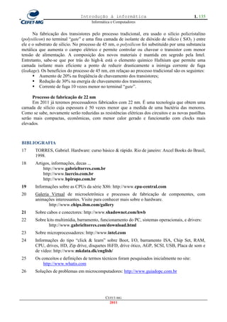 Introdução à informática                                      1. 135
                                      Informática e Computadores


      Na fabricação dos transistores pelo processo tradicional, era usado o silício policristalino
(polysilicon) no terminal ―gate‖ e uma fina camada de isolante de dióxido de silício ( SiO2 ) entre
ele e o substrato de silício. No processo de 45 nm, o polysilicon foi substituído por uma substancia
metálica que aumenta o campo elétrico e permite controlar ou chavear o transistor com menor
tensão de alimentação. A composição dos novos materiais é mantida em segredo pela Intel.
Entretanto, sabe-se que por trás do high-k está o elemento químico Hafnium que permite uma
camada isolante mais eficiente a ponto de reduzir drasticamente a inimiga corrente de fuga
(leakage). Os benefícios do processo de 45 nm, em relaçao ao processo tradicional são os seguintes:
       Aumento de 20% na freqüência de chaveamento dos transistores;
       Redução de 30% na energia de chaveamento dos transistores;
       Corrente de fuga 10 vezes menor no terminal ―gate‖.

      Processo de fabricação de 22 nm
      Em 2011 já teremos processadores fabricados com 22 nm. É uma tecnologia que obtem uma
camada de silicio cuja espessura é 50 vezes menor que a medida de uma bactéria das menores.
Como se sabe, novamente serão reduzidas as resistências elétricas dos circuitos e as novas pastilhas
serão mais compactas, econômicas, com menor calor gerado e funcionarão com clocks mais
elevados.



BIBLIOGRAFIA
17     TORRES, Gabriel. Hardware: curso básico & rápido. Rio de janeiro: Axcel Books do Brasil,
       1998.
18     Artigos, informações, decas ...
           http://www.gabrieltorres.com.br
           http://www.laercio.com.br
           http://www.bpiropo.com.br
19     Informações sobre as CPUs da série X86: http://www.cpu-central.com
20     Galeria Virtual de microeletrônica e processos de fabricação de componentes, com
       animações interessantes. Visite para conhecer mais sobre o hardware.
              http://www.chips.ibm.com/gallery
21     Sobre cabos e conectores: http://www.shadownet.com/hwb
22     Sobre kits multimídia, barramento, funcionamento do PC, sistemas operacionais, e drivers:
              http://www.gabrieltorres.com/download.html
23     Sobre microprocessadores: http://www.intel.com
24     Informações do tipo ―click & learn‖ sobre Boot, I/O, barramento ISA, Chip Set, RAM,
       CPU, drives, HD, Zip drive, disquetes HiFD, drive ótico, AGP, SCSI, USB, Placa de som e
       de vídeo: http://www.mkdata.dk/english/
25     Os conceitos e definições de termos técnicos foram pesquisados inicialmente no site:
           http://www.whatis.com
26     Soluções de problemas em microcomputadores: http://www.guiadopc.com.br




                                              CEFET-MG
                                                2011
 