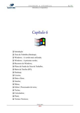 Introdução à informática           1. 136
                           Informática e Computadores




                           Capítulo 6


 Introdução
 Área de Trabalho (Desktop);
 Windows: A versão mais utilizada;
 Windows: A próxima versão;
 Recursos do Windows;
 Plano de Fundo da Área de Trabalho;
 Barra de Tarefas (BT);
 Desktop;
 Lixeira;
 Data e Hora;
 Janelas;
 Menu;
 Editor | Processador de texto;
 Teclas;
 Calculadora;
 Paint;
 Termos Técnicos;

                                   CEFET-MG
                                     2011
 
